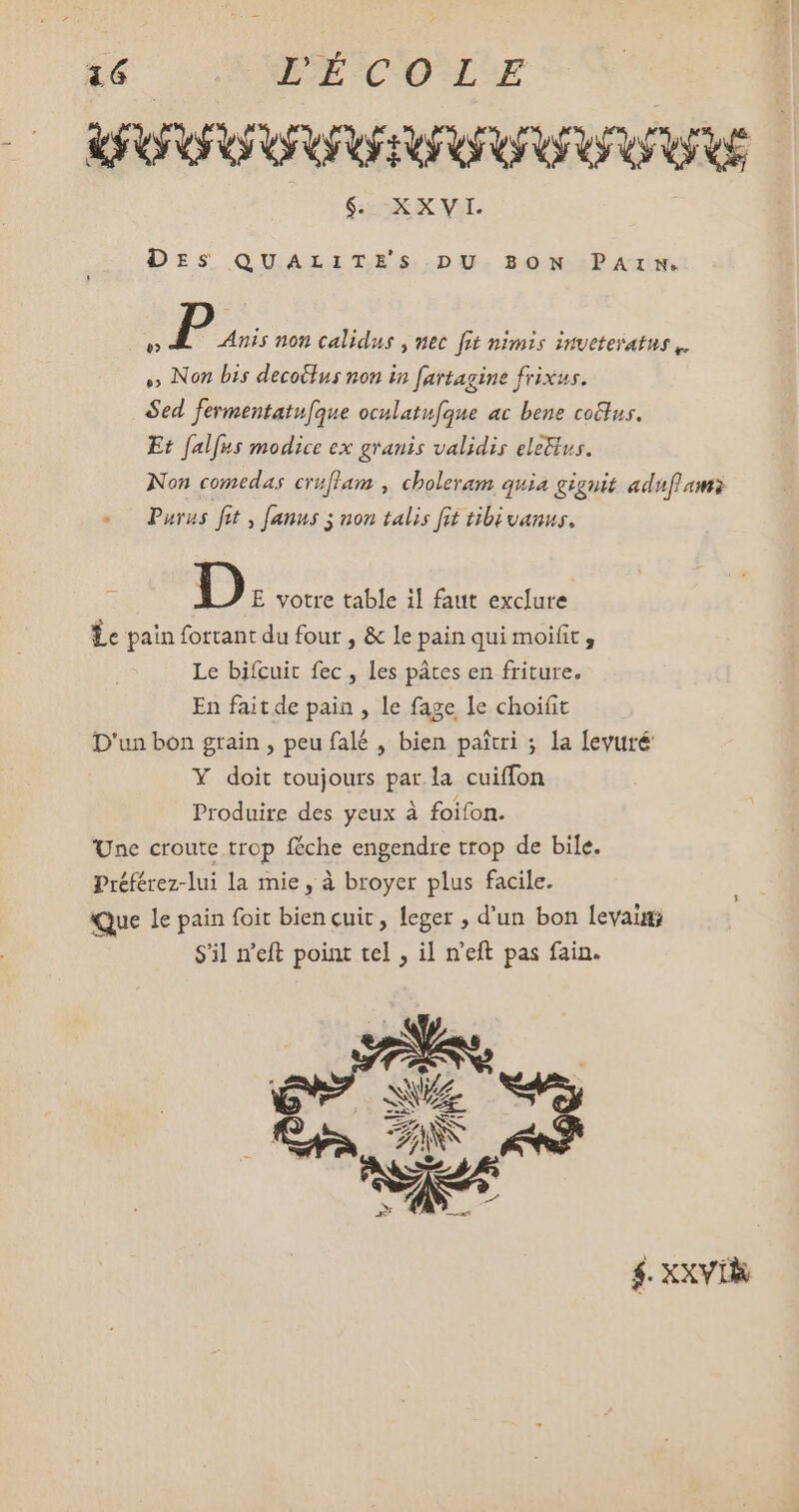 UO OUO TOROS $. XXVI. DES QUALITES DU BON PAIN. d P Anis non calidus , nec fit nimis inveteratus ,. o» Non bis decoilus non in fartagine frixus. Sed. fermentatufque oculatufque ac bene cotlus. Et falfus modice ex granis validis eletius. Non comedas cruffam , choleram quia giguit adn ams Purus fit, [anus 5 non talis fit tibivanus. D E votre table il faut exclure Le pain fortant du four , & le pain qui moifit , Le bifcuit fec , les pâtes en friture. En fait de pain , le fage le choifit D'un bon grain , peu falé , bien paiui ; la levuré Y doit toujours par la cuiffon Produire des yeux à foifon. Une croute trop féche engendre trop de bile. Préférez-lui la mie, à broyer plus facile. Que Le pain foit bien cuit, leger , d'un bon levaig S'il n'eft point tel , il n'eft pas fain. $. XXVIR