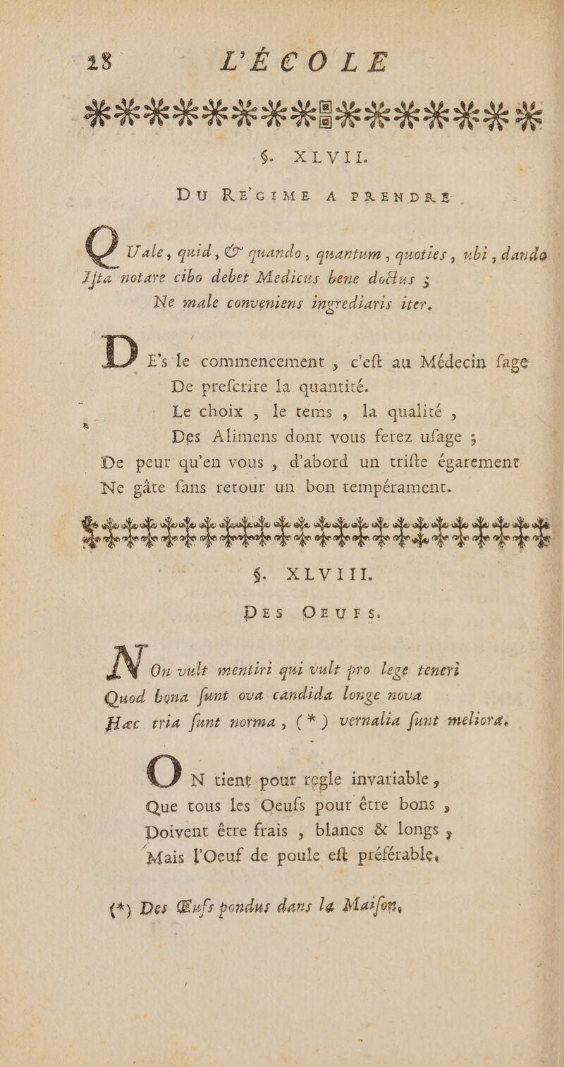 58 | AND COLE SRI VIT Le Du REGIME A PRENDRE-. U ale , quid, © quando , quantum , quoties , ubi , dando \ Jfta notare cibo debet Medicus bene doclus ; Ne male conveniens ingrediaris iter. D E's le commencement , c'eft au Médecin fage De prefcrire la quantité. 3 Le choix , le tems , la qualité , Des Alimens dont vous ferez ufage ; _ De peur qu'en vous , d'abord un trifte égarement Ne gáte fans retour un bon tempérament. TEUDRRDERBERBRCCRMOeRPTUURR Er OUS TIS Des OEUES. IN On vult mentiri qui vult pro lege teneri Quod bona [unt ova candida longe nova Hac tria. fant. norma , (* ) vernalia funt meliora, O N tient pour regle invariable , Que tous les Oeufs pour être bons , Doivent être frais , blancs & longs, ‘Mais l'Oeuf de poule eft préférable, (*) Des (ufs poudus dans la Mas[on,