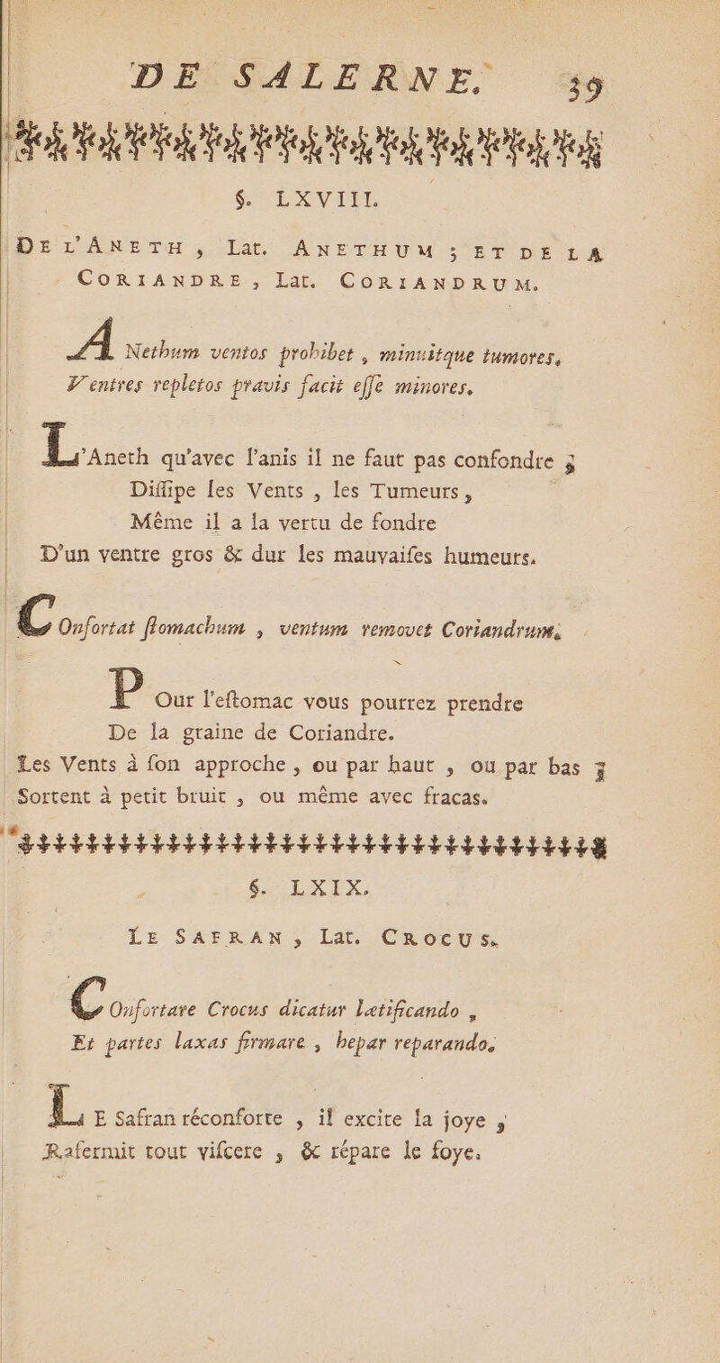T : | DE SALERNE. 39 PR SUBXNVITU DE L'ÂNETH , lat. ANETHUM ; ET DE LA CORIANDRE S, Lat. € BUILD RUNG / 1 Netbum ventos probibet , minuitque tumores, V entres vepletos pravis facit effe minores. Lui qu'avec l'anis il ne faut pas confondre 5 Diffipe les Vents , les Tumeurs, | Même il a la vertu de fondre |. D'un ventre gros & dur les mauvaifes humeurs. C Onfortat flomachum , ventum. removet Coriandrum, ms P Our l'eftomac vous pourrez prendre De la graine de Coriandre. Les Vents à fon approche , ou par haut , ou par bas 3 Sortent à petit bruit , ou méme avec fracas. CEibbbbbRiRibd AR RR RH E HG 8 ; $E OXEX. LE SAFRAN, Lat. CROCU sS, Coo Crocus dicatur letificando , Et partes laxas firmare ; bepar reparando, !$ E Safran réconforte , if excite la joye ; Rafermit tout vifcere , & répare le foye.