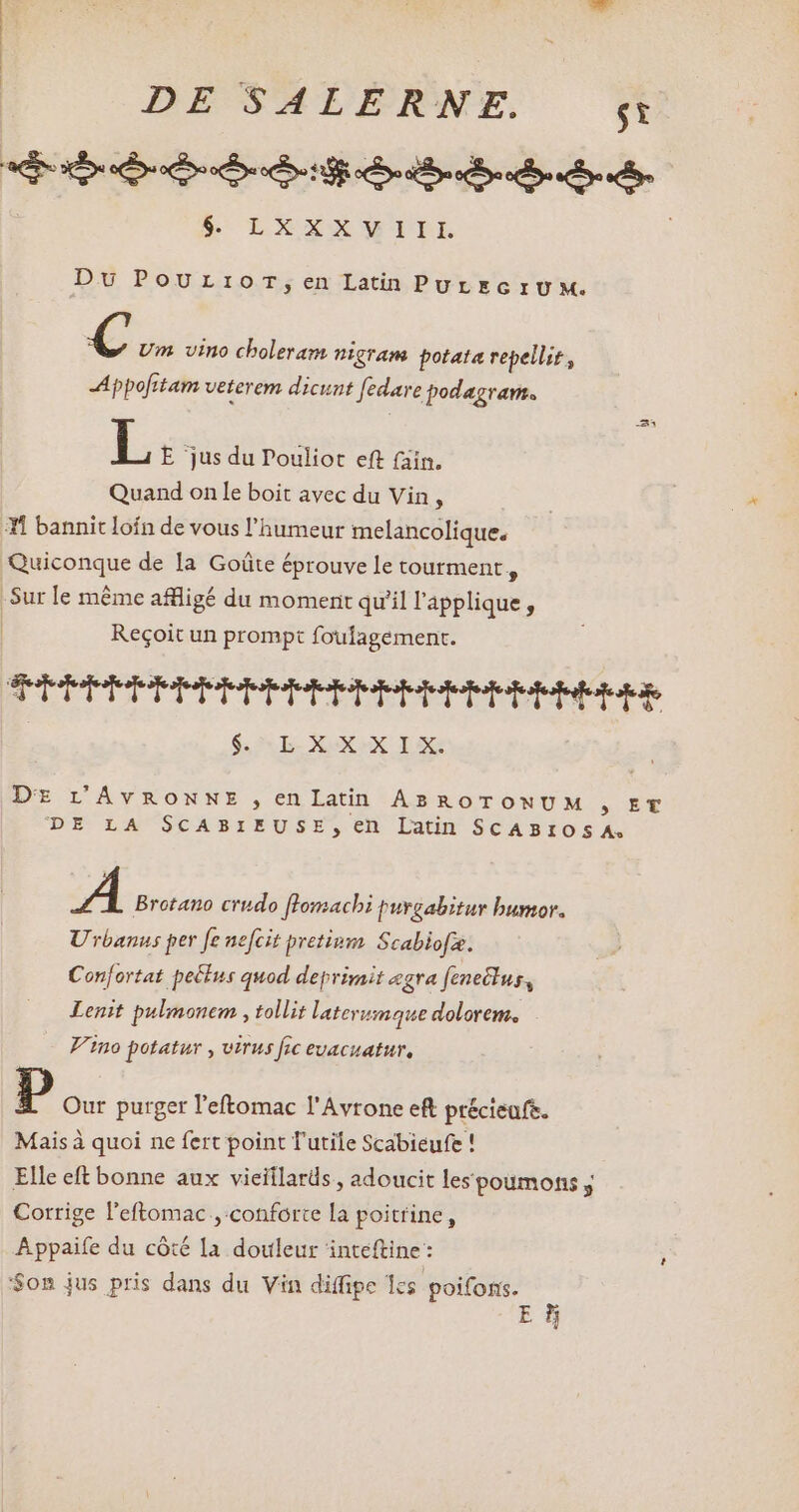 $5 LXXXWILL Du PoUrrior,en LatinPuUrEGIUM. € Um vino choleram nigram potata repellit, -Appofitam veterem dicunt fedare podagram. L E jus du Pouliot eft (ain. Quand on le boit avec du Vin , #1 bannit loin de vous l'humeur melancolique. Quiconque de la Goûte éprouve le tourment , Sur le méme affligé du moment qu'il l'applique , Reçoit un prompt foufagement. TPUPPHPHEPEPHHPPRBPIPEmIPERPEIEERHeRE | GARE. XXX. Ie DE L'AVRONNE , en Latin ABROTONUM , ET DE LA SCABIEUSE,en Latin SCABIOSA. A Brotano crudo [lomacbi purgabitur bumor. Urbanus per fe nefcit pretinm Scabiofæ. Confortat pectus quod deprimit zgra (eneclus, Lenit pulmonem , tollit laterumaque dolorem. Vino potatur , virus fic evacuatur, p Our purger l'eftomac l'Avrone eft précieuft. Mais à quoi ne fert point T'utile Scabieufe ! Elle eft bonne aux vieitlards , adoucit lespoumons y Corrige l'eftomac ,:conforte la poitrine, Appaife du côté la douleur inteftine: Son jus pris dans du Vin diffipe 1cs irons E s 1