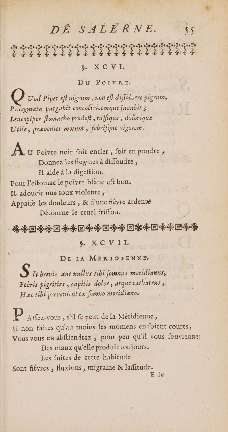 TTDDPPPTPTTYTTTITEYY Y 6 OV B Du PorvmaAr. Uod Piper eft nigrum ,non eft diffolvere pigrum. PLiegmata purgabit concoéfricemque juvalit 2 Leucopiper ffomacho prodeft , tuffique , dolorique Utile, praveniet motum , febrifque rigorem. À U Poivre noir foit entier , foit en poudre , Donnez les flegmes à diffoudre , Il aide à la digeftion. Pour l'eftomae le poivre blanc eft bon. I adeucit une toux violente, Détourne le cruel friffon. d €: XCV.IIL DE LA MERIDIENNE S It brevis aut nullus tibi [fomnus meridianus, Febris pigrities , capitis dolor , atque cALDAYTMS y Haec tibi provenicnt ex [omno meridianos D Affez-vous , s'il fe peut dela Méridienne, Si-non faites qu'au moins les momens en foient courts, Vous vous en abftiendrez , pour peu qu'il vous fouvienne: Des maux qu'elle produit toujours. Les fuites de cette habitude Sont fiévres , fluxions , migraine & laffitude. E iv