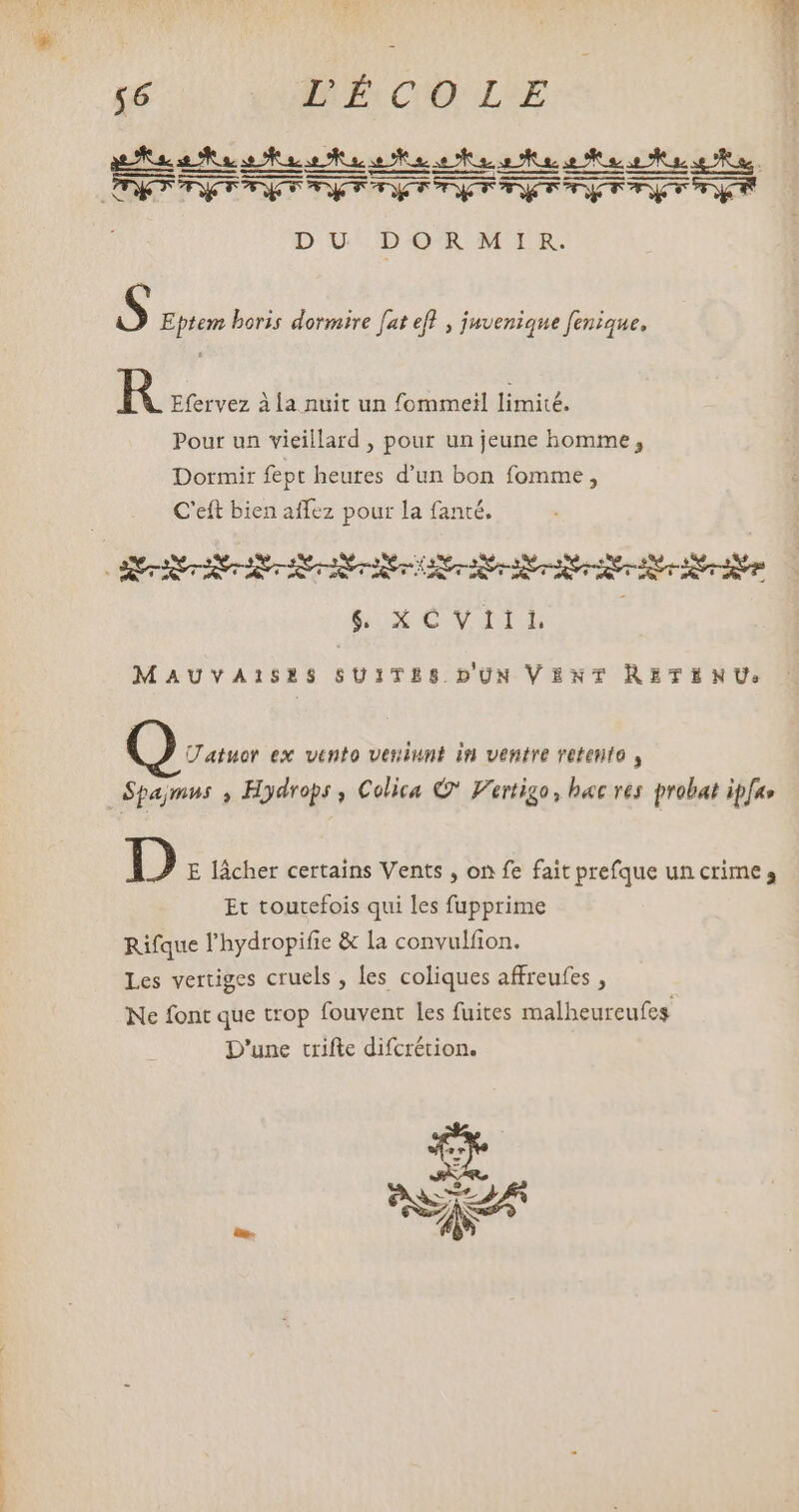 T ME: CO LE D UD OR MIR. S Eptem boris dormire [at efl , juvenique fenique, R Efervez àla nuit un fommeil limité. Pour un vieillard , pour un jeune homme, Dormir fept heures d'un bon fomme , C'eft bien affez pour la fanté. $ x Var MAUVAISES SUITES.DUN VENT RETENU: Uatuor ex vento veniunt in ventre retento , Spajmus , Hydrops , Colica © Vertigo, hac ves probat ipfa» D E lâcher certains Vents , on fe fait prefque un crime» Et toutefois qui les fupprime Rifque l'hydropifie & la convulfion. Les vertiges cruels , les coliques affreufes , Ne font que trop fouvent les fuites malheureufes D'une crifte difcrétion. * aA