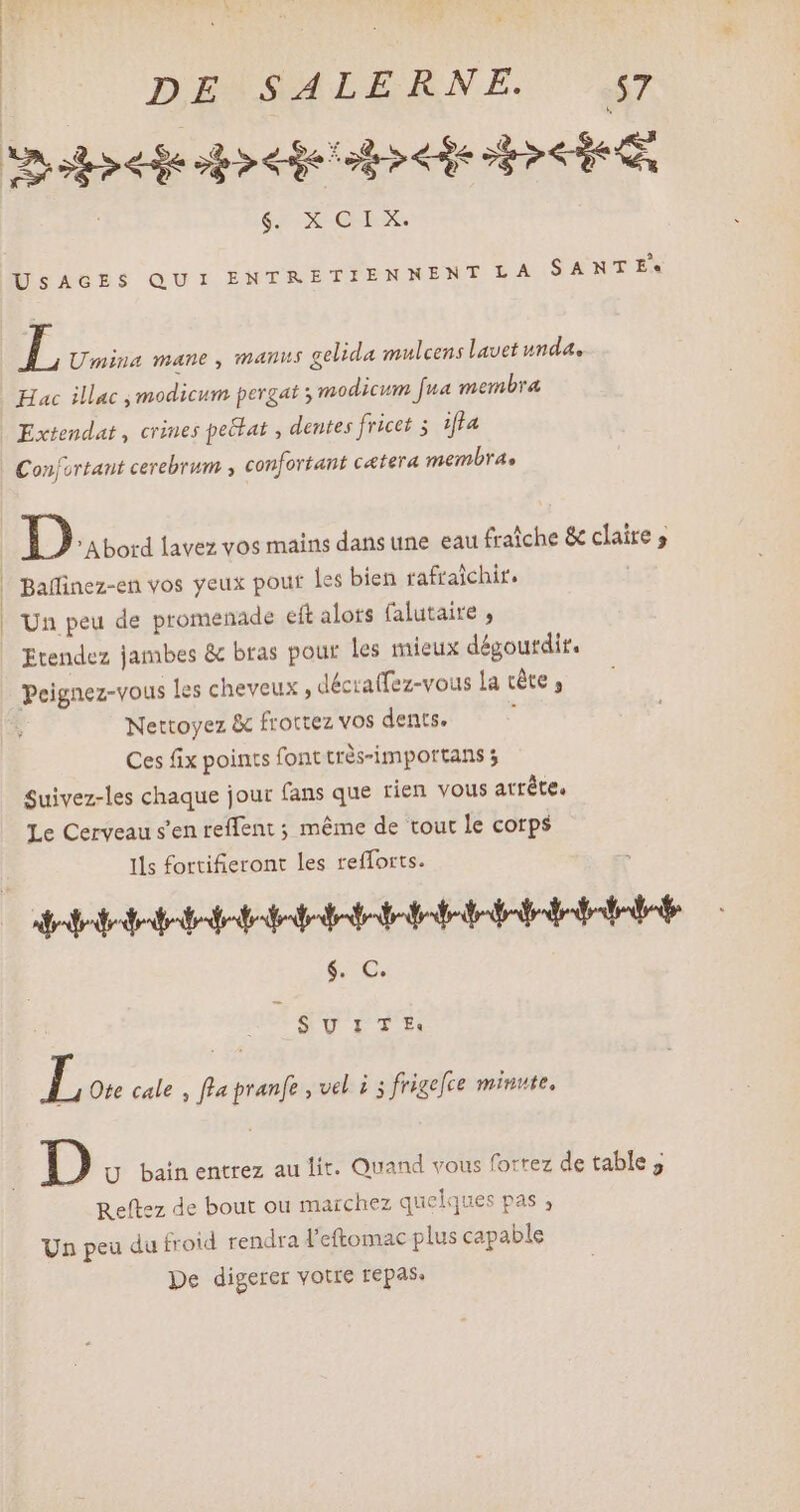 mepeiedodecio dob $. X CIX. USAGES QUI ENTRETIENNENT LA SANTE L Umina mane, manus gelida mulcens lavet unda. Hac illac modicum pergat ; modicum [ua membra Extendat , crines pe&amp;at , dentes fricet ; iffa Confortant cerebrum , confortant catera membra, D 'Abord lavez vos mains dans une eau fraîche &amp; claire ; Un peu de promenade eft alors falutaire , Etendez jambes &amp; bras pour les mieux dégourdir. Peignez-vous les cheveux , décraffez-vous la cête , Nettoyez &amp; frottez vos dents. À Ces fix points font très-importans 5 Suivez-les chaque jour fans que rien vous arrête. Le Cerveau s'en reffent ; méme de tout le corps Ils fortifieront les refforts. dedededetodetotededoletotedeteledàoledetetetete $. C. 9 UIT Ef: L Ote cale , fla pranfe , vel i 3 frigefce minute, D U bainentrez au lit. Quand vous forrez de table; Reftez de bout ou marchez quelques pas ; Un peu du froid rendra l'etomac plus capable De digerer votre repas.