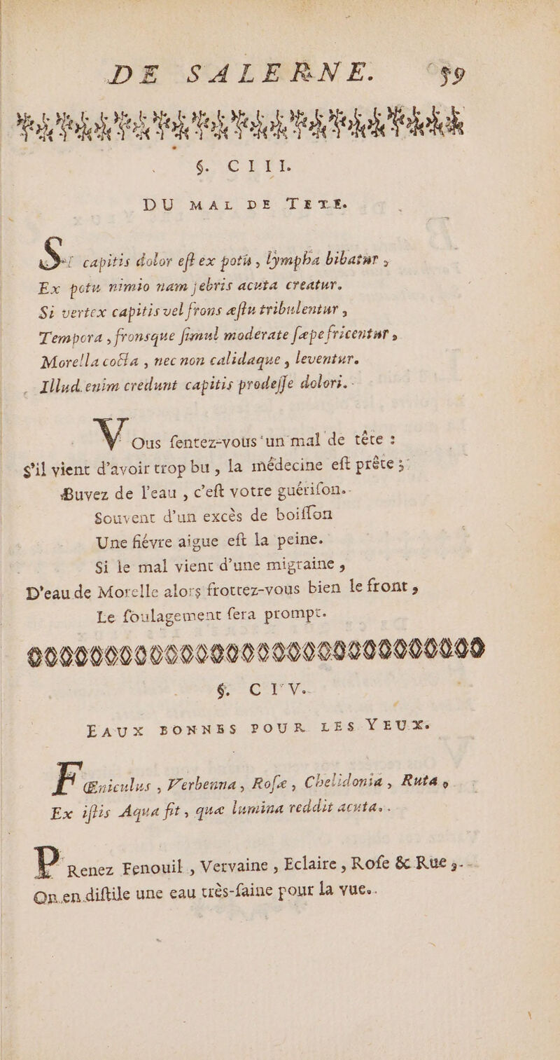 oo SUCRÉ DU MAL DE--L E TE. NI capitis dolor efl ex poth, Dympba bibatur, Ex potu nimio nam jebris acuta. creatur. Si vertex capitis vel frons elu tribulentur , Tempora , fronsque fimul moderate fepefricentnr , Morella coëfa , nec non calidaque , leventur. . Illud.euim credunt. capitis prodejfe dolori. - Vis {entez-vous ‘un mal de tête : sil vient d'avoir trop bu , la médecine eft prête s: Buvez de l'eau , c'eft votre guérifon.. Souvent d'un excès de boiffon Une fiévre aigue eft la peine. Si le mal vient d'une migraine, D'eau de Morelle alors ftottez-vous bien le front , Le foulagement fera prompt. 000000000000000000000000000000 gU CUPS , EAUX BONNBS POUR LES YEUX. Fus , Verbenna, Ro[x , Cbelidonia , Ruta , Ex iflis Aqua fit, que lumina reddit acuta. . P Renez Fenouil , Vervaine , Eclaire , Rofe & Rue ;.. On en diftile une eau très-faine pour la vue..