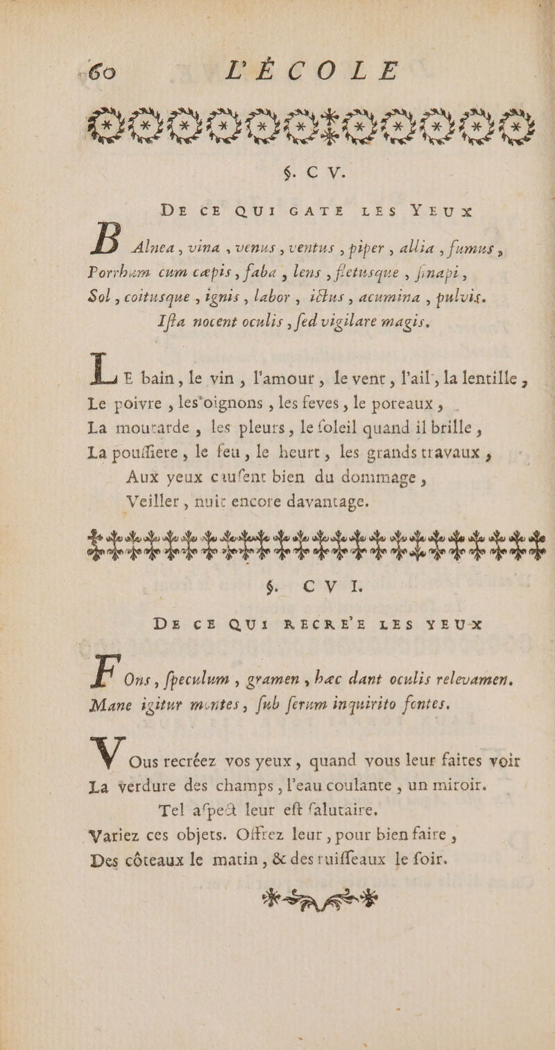 +60 IE COL E QOOOODOIOOOO SENS: Ds CE QUI.GATES LES CEUX B Alnea , vina , venus , ventus , piper , allia , fumus , Porrbum cum cæpis, faba , lens , fletusque , finapi, Sol, coitusque , ignis , labor , ius , acumina , pulvis. Ifla nocent oculis , fed vigilare magis. L. E bain, Le vin , l'amout , le vent, l'ail, la lentille, Le poivre , les'oignons , les feves , le poreaux , La moutatde , les pleurs, le foleil quand il brille, La pouffiere , le feu, le heurt, les grandstravaux , Aux yeux caufent bien du dommage, Veiller , nuit encore davantage. EP UU $4 QU DE CE QUI RECREE LES YEU-X F Ons , fpeculum , gramen , bec dant oculis relevamen. Mane. igitur montes , fub. ferum inquirito fentes. Mo. recréez vos yeux, quand vous leur faites voir La verdure des champs , l'eau coulante , un miroir. Tel afpe&amp; leur eft falutaire, Variez ces objets. Offrez leur , pour bien faire , Des cóteaux le matin, &amp; des ruiffeaux le foir. KSAATE