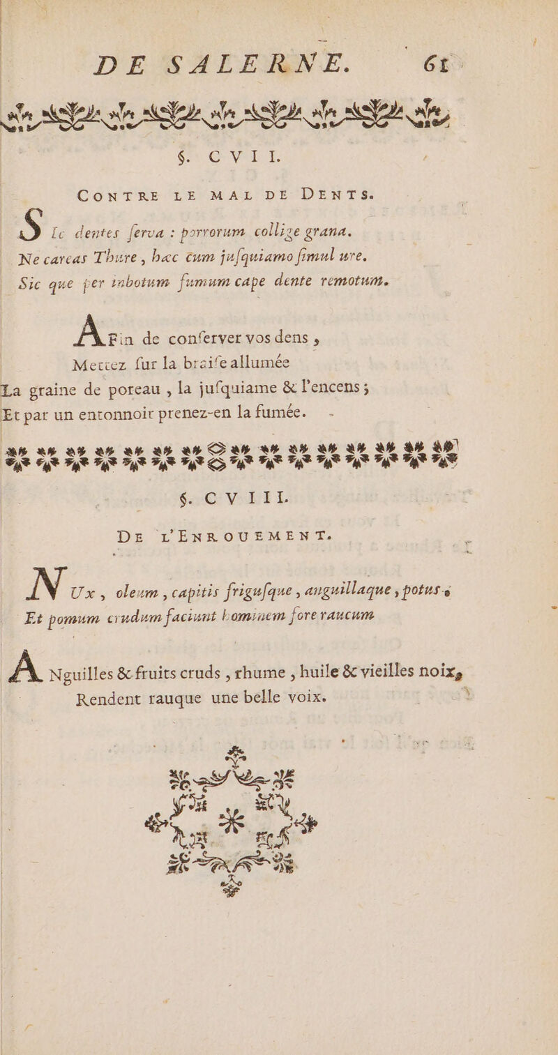 e AY s A STD re SE ne $e OQ ep T. CONTRE LE MAL DE DENTS. AS Ic dentes ferua : porrorum collize grana. Ne carcas Tbure , bec cum ju[quiamo fimul ure. Sic que jer rabotum fumum cape dente remotum. AS de conferver vos dens , Mettez fur la braife allumée La graine de poreau , la jufquiame &amp; l'encens ; Et par un entonnoir prenez-en la fumée. — . a «8 2% a 4 an an Can «# à an 8 vat et Tt Ta Pa *a* T, Tau vat Tau vu S DE LENROUEMEN T. iN os , oleum , capitis frigufque, anguillaque potus s Et pomum. ci udum faciunt Lomiem fore raucum. A Nguilles &amp; fruits cruds , rhume , huile &amp; vieilles noix, Rendent rauque une belle voix. Y