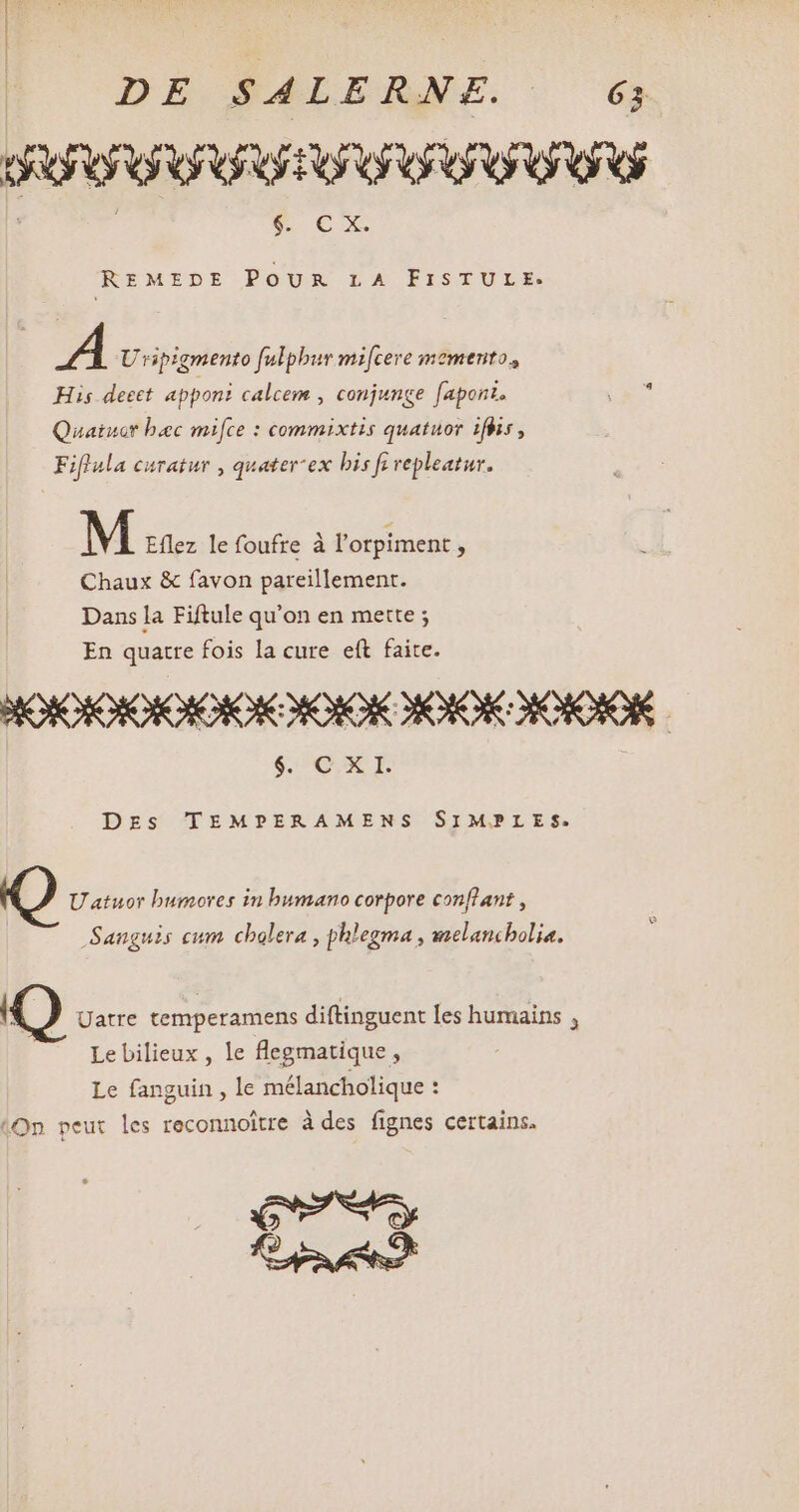 DE PALERNF. 6 OR VOU ORTU OO OG v €x REMEDE POUR LA FISTULE:. A Uripigmento fulpbur mi[cere momento, His decet apponi calcem , conjunge [apont. Quaiucr bec mifce : commixtis quatuor ifhis, Fiflula curatur , quater ex bis fi vepleatur. M Eflez le foufre à l'orpiment , Chaux &amp; favon pareillement. Dans la Fiftule qu'on en mette ; En quatte fois la cure eft faite. $. Q. X I. DES TEMPERAMENS SIMPLES. U atuor bumores in bumano corpore conflant , Sanguis cum cholera , phlegma , melancholia. Uatre temperamens diftinguent les humains , Le bilieux , le flegmatique , Le fanguin , le mélancholique : (On peut les reconnoitre à des fignes certains. CF