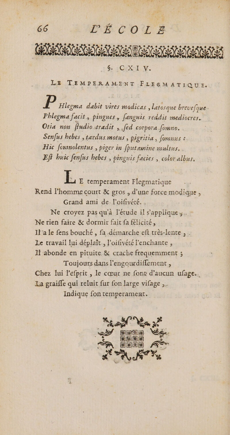 add PARODIA GERENS GIGS NN $; iCXXol. Y. LE TEMPERAMENT FLEGM ATIQU E. P Hlegma dabit vires modicas , latosque brevefzue Phlegma facit , pingues , [anguis reddit mediocres. Otia non Pudio «radit ;.fed corpora fomno. . Senfus bebes , tavdus motus , pigritia , fomnus à Hic fonmolentus , piger in fputamine vultus. . Efl buic fenfus bebes , pinguis facies , color albus, L E temperament Flegmatique Rend l'homme court &amp; gros , d'une force modique , Grand ami de. l'oifivété. . Ne croyez pasqu'à l'étude il s'applique. Ne rien faire &amp; dormir fait fa félicité, Ila le fens bouché , fa démarche eft trés-lente , .. Le travail lui déplait., l'oifivécé l'enchante , Il abonde en pituite &amp; crache frequemment ; Toujours dans l'engourdiffement , Chez lui l'éfprit , le cœur ne fonz d'aucun ufage.. La graiffe qui reluit fur fon large vifage ,.. Indique fon temperament. Non