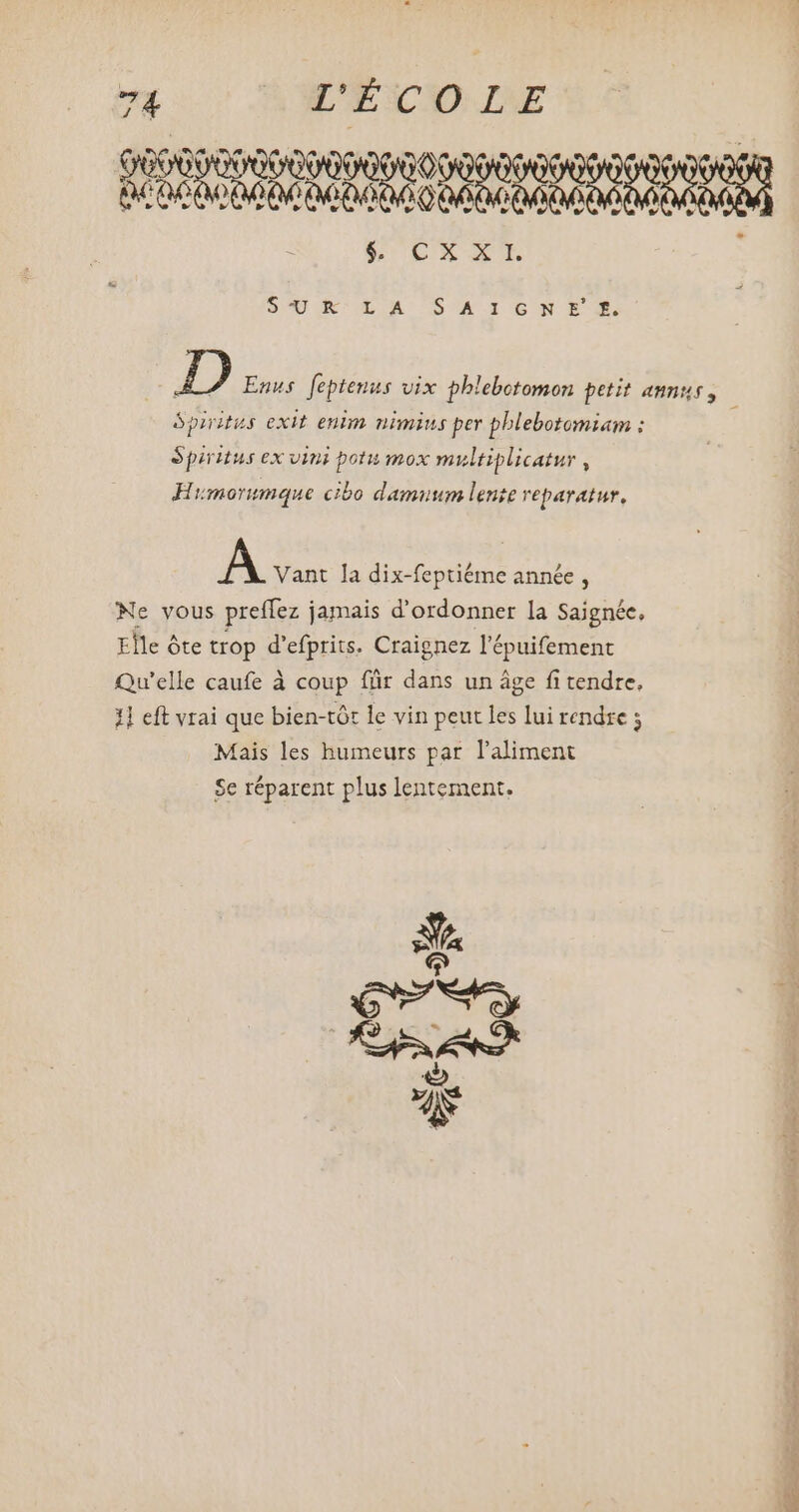 E CDEXE : S40 UL OACGSCA I O6 N E X D Enus feptemus vix phlebotomon petit annus, j ópiritus exit enim nimius per pblebotomiam : Spiritus ex vini potu mox multiplicatur , Himorumque cibo damuum lente reparatur, m Vant la dix-feptiéme année, Ne vous preffez jamais d'ordonner la Saignée, Elle óte trop d'efprits. Craignez l'épuifement Qu'elle caufe à coup für dans un áge fi tendre, 1] eft vrai que bien-tót le vin peut les lui rendre ; Mais les humeurs par l'aliment Se réparent plus lentement.