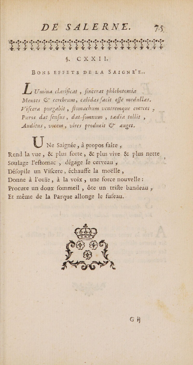 BONS ÉEFETS DÉMBA SAIGNE Ee L Umina clavificat , fincerat pblebotemia Mentes € cerebrum, calidas facit. effe medullas. Vifcera purgabit , fiomacbum ventremque coercei , Puros dat fenfus , dat-fomnum , tædia tollit , Auditus, vocem , vires produeit © auget, U Ne Saignée , à propos faite , Rend la vue, &amp; plus forte, &amp; plus vive &amp; plus nette Soulage leftomac , dégage le cerveau , Défopile un Vifcere , échauffe la moelle , Donne à l’ouïe, à la voix, une force nouvelle: Procure un doux fommeil , óte un trifte bandeau , Et même de la Parque allonge le fufeau.