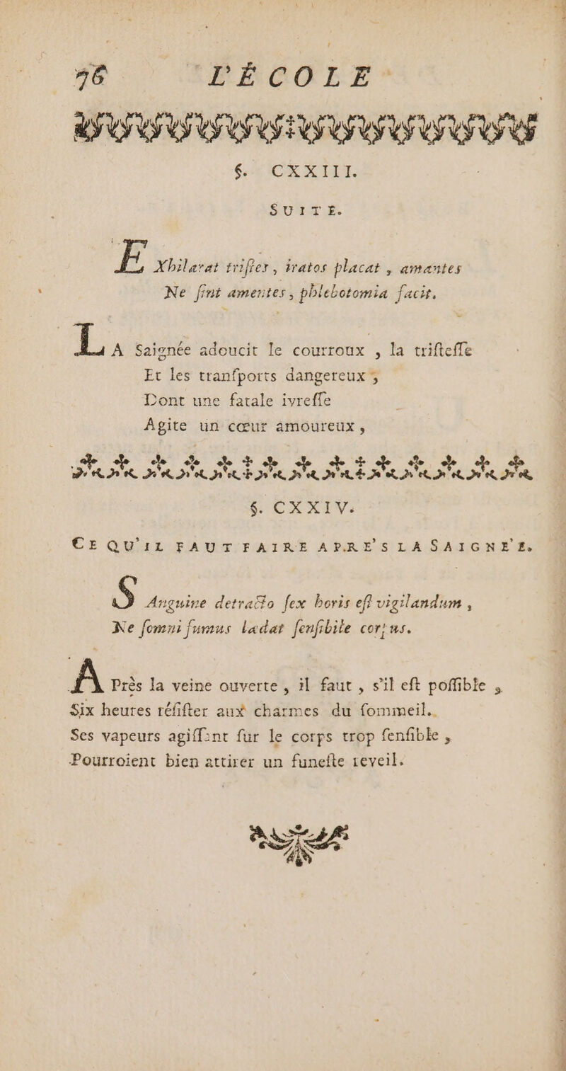 ICE XIII SOUMAT ER E Xhilarat tiifley , iratos placat , amantes Ne fint ameutes , pblebotomia facit. L. Saignée adoucit le courroux , la trifteffe Et les tranfports dangereux Dont une fatale ivreffe Agite un cœur amoureux, n ane Ao PB uo Po dus A A AR, PE a Gé CXXIV. CE QUIL FAUT.IAIRE ARJAESLASAIGNIERE $ Anguine detratio fex boris efl vigilandum , Xe fomui fumus ladat fenfibile cort us. A Près la veine ouverte , i|. faut , s'il eft poffible , Six heures réfifter aux charmes du fommeil.. Ses vapeurs agiff:nt fur le corps trop fenfible , Pourroient bien attirer un funefte reveil. ate x ud LS ww