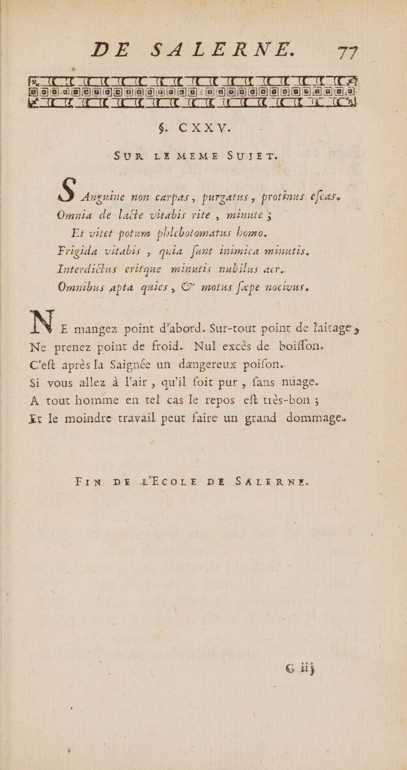 * — [f&amp;CECTLIDOCUEGIOITCUTUOIOIOUUD OU T ODE [ei] aj. (Bl (el (9) [3] ie] i5] (er i 81 (a) (8] 18] : [8] 191) (en [8] |a] [ei [9] [0] (8) &amp;) i8] uj 80,3] our enc dicent Qut enc dmt ami dit eue il Cunt anc dut eut re | SEE OV SUR LE MEME SUJET. S Anguine non carpas, purgatus , protinus efcase Omnia de laffe vitabis rite , minute; Et vitet potum phlebotomatus bomo. Frigida vitabis , quia [ant mimica minutis, Iaterdiddus eritque minutis nubilus acr. Omnibus apta quies , C? motus [pe nocivus. yi N E mangez point d'abord. Sur-tout point de laitage s Ne prenez point de froid. Nul excès de boiffon. C'eft après la Saignée un dangereux poifon. Si vous allez à l'air , qu'il foit pur , fans nuage. A tout homme en tel cas le repos eft tiès-bon ; Et le moindre travail peut faire un grand dommage. EfN DE ZÉCOLE DE SATERNE.