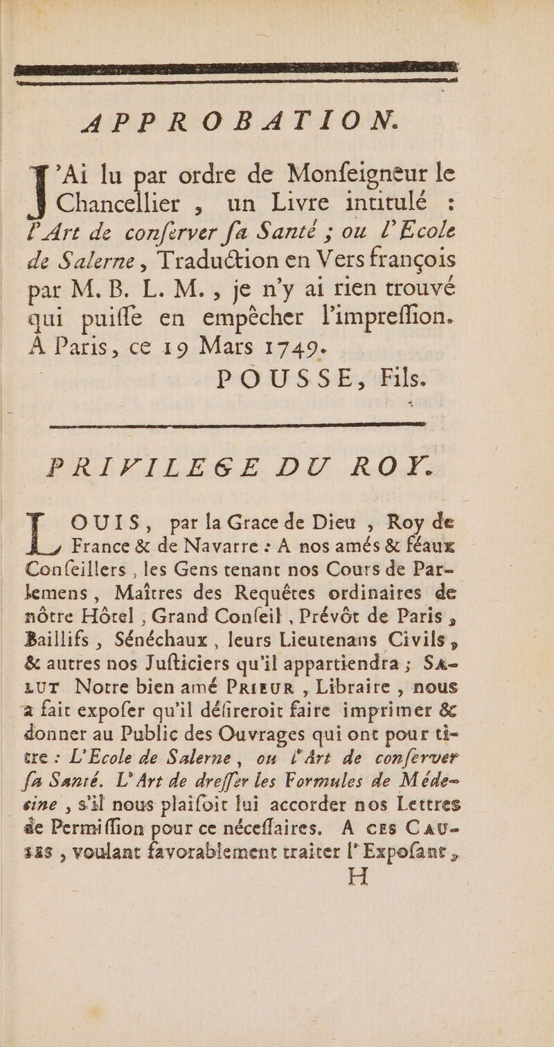 RP SR SR EE RES APPROBATION. 'Ai lu par ordre de Monfeigneur le Chancellier , un Livre inutulé : l'Art de conferver fa Santé ; ou l'Ecole de Salerne , Traduction en Vers françois par M. B. L. M. , je n'y ai rien trouvé qui puiffe en empécher l'impreffion. À Paris, ce 19 Mars 1749. POUSSE, Fils. PRIEKILLEGE DU. IQ. OUIS, parla Grace de Dieu , Roy de France &amp; de Navarre : A nos amés &amp; féaux Confeillers , les Gens tenant nos Cours de Par- lemens, Maîtres des Requêtes ordinaires de nôtre Hôtel , Grand Confíeil , Prévót de Paris , Baillifs , Sénéchaux , leurs Lieutenans Civils ; &amp; autres nos Jufticiers qu'il appartiendra ; Sa- UT Notre bien amé PRIEUR , Libraire , nous fait expofer qu'il défireroit faire imprimer &amp; donner au Public des Ouvrages qui ont pour ti- tre : L'Ecole de Salerne , ou l'Art de conferver fa Santé. L' Art de dreffer les Formules de Méde- _ sine , S'il nous plaifoit lui accorder nos Lettres de Permiffion pour ce néceffaires. A ces Cau- 385 , voulant favorablement traiter l' Expofant , I