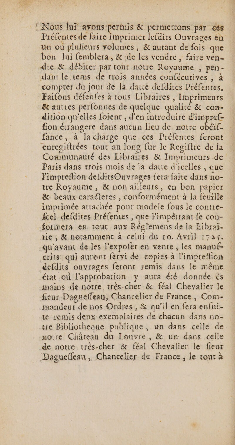 Préfentes de faire imprimer lefdits Ouvrages en un ou plufieurs volumes, &amp; autant de fois que bon lui femblera , &amp; ;de les vendre , faire ven- dre &amp; débiter par tout notre Royaume , pen- dant le tems de trois années confécutives , à compter du jour de la datte defdites Préfentes. Fai(ons défenfes à tous Libraires , Imprimeurs &amp; autres perfonnes de quelque qualité &amp; con- dition qu'elles foient , d'en introduire d'impref- fion étrangere dans aucun lieu de notre obéif- fance, à la charge que ces Préfentes feront enregiftrées tout au long fur le Regiftre de Ia Communauté des Libraires &amp; Imprimeurs de Paris dans trois mois de la datte d'icelles , que l'impreffion deíditsOuvrages fera faite dans no- tre Royaume , &amp; non ailleurs, en bon papier &amp; beaux caracteres , conformément à la feuille imprimée attachée pour modele fous le contre- fcel de(dites Préfentes , que l'impétrant fe con- Éormera en tout aux Réglemens de la Librai- rie ; &amp; notamment à celui du 10. Avril 1725. qu'avant de les l'expofer en vente , les manuf- crits qui auront fervi de copies à l'impreffion defdits ouvrages feront remis dans le méme état od l'approbation y aura été donnée és mains de notre très-cher &amp; féal Chevalier le fieur Daguefleau, Chancelier de France, Com- mondeur de nos Ordres , &amp; qu'il en fera enfui- te remis deux exemplaires de chacun dans no- tre Bibliotheque publique, un dans celle de notre Château du Louvre , &amp; um dans celle de notre très-cher &amp; féal Chevalier le fieur Dagueffeau , Chancelier de France ; le tout à