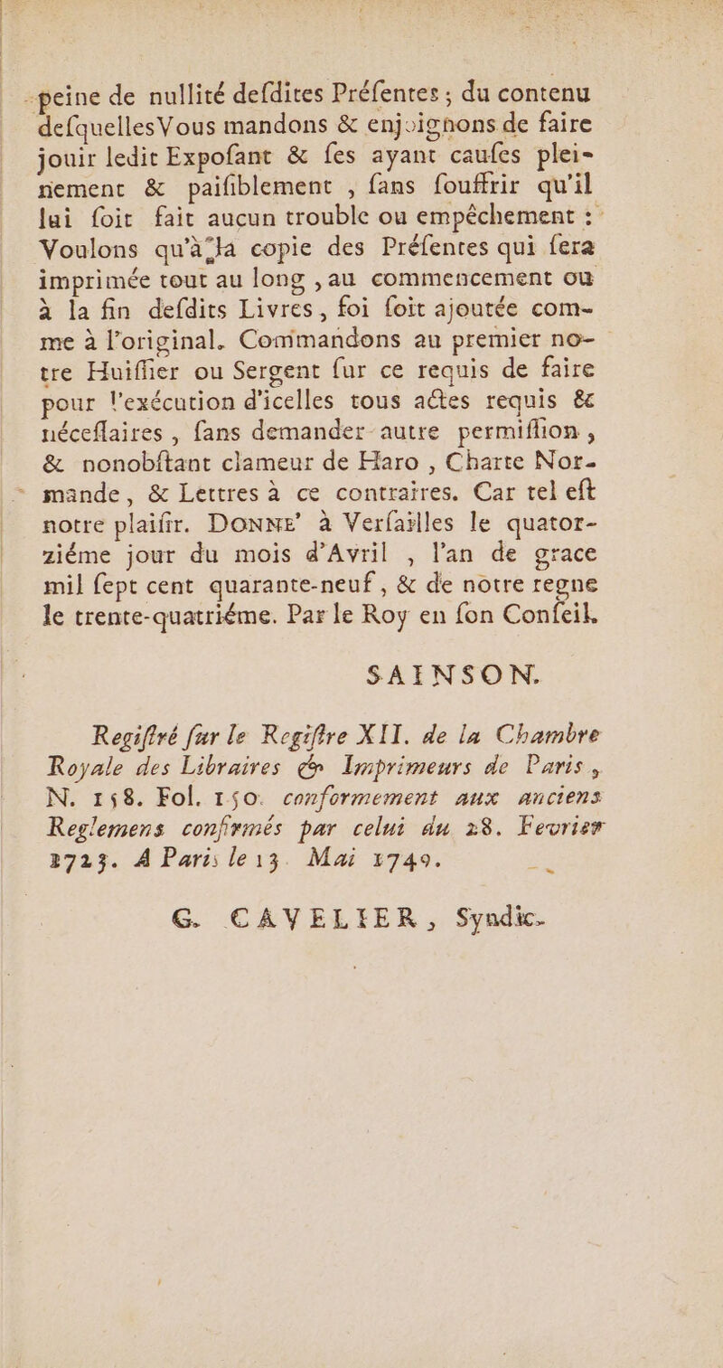 -peine de nullité defdites Préfentes ; du contenu defquelles Vous mandons &amp; enj»ighons de faire jouir ledit Expofant &amp; fes ayant caufes plei- nement &amp; paifiblement , fans fouffrir qu'il Jui foit fait aucun trouble ou empéchement : Voulons qu'àja copie des Préfentes qui fera imprimée tout au long ,au commencement ou à la fin defdits Livres, foi foit ajoutée com- me à l'original. Commandons au premier no- tre Huiffier ou Sergent fur ce requis de faire pour l'exécution d'icelles tous actes requis &amp; néceflaires , fans demander autre permiflon , &amp; nonobftant clameur de Haro , Charte Nor- mande, &amp; Lettres à ce contraires. Car tel eft notre plaifir. DONNE’ à Verfailles le quator- ziéme jour du mois d'Avril , l'an de grace mil fept cent quarante-neuf , &amp; de notre regne le trente-quatriéme. Parle Roy en fon Confeil. SAINSON. Regiffvé fur le Regifire XII. de la Chambre Royale des Libraires (^ ZLimprimeurs de Paris, N. 158. Fol. 150. conformement aux anciens Reglemens confirmés par celui du 28. Fevrier 2723. À Paris le13. Mai 1749. ES G. CAVELIER, Syndic.