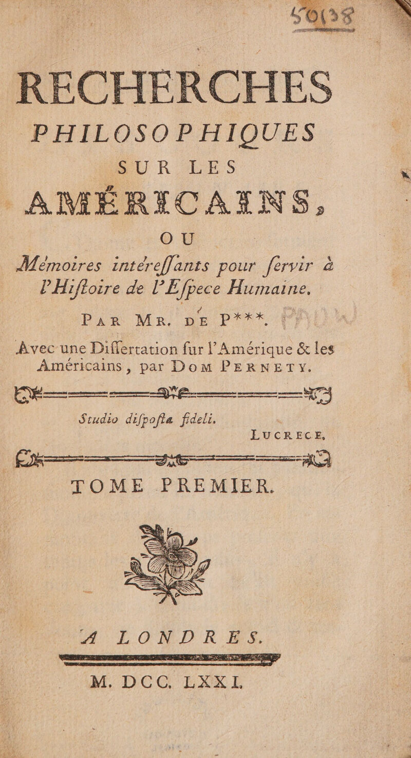 RECHERCHES PHILOSOPHIQUES AMÉRICAENS, où. | Mémoires intéreffants pour fervir à PHiftoire de lEfpece Humaine, Par MR. Le ol à Avec une Differtation fur l Amérique &amp; les Américains , par Dom PERNETY. Studio difpofta fideli. LUCRECE, TOME PREMIER.