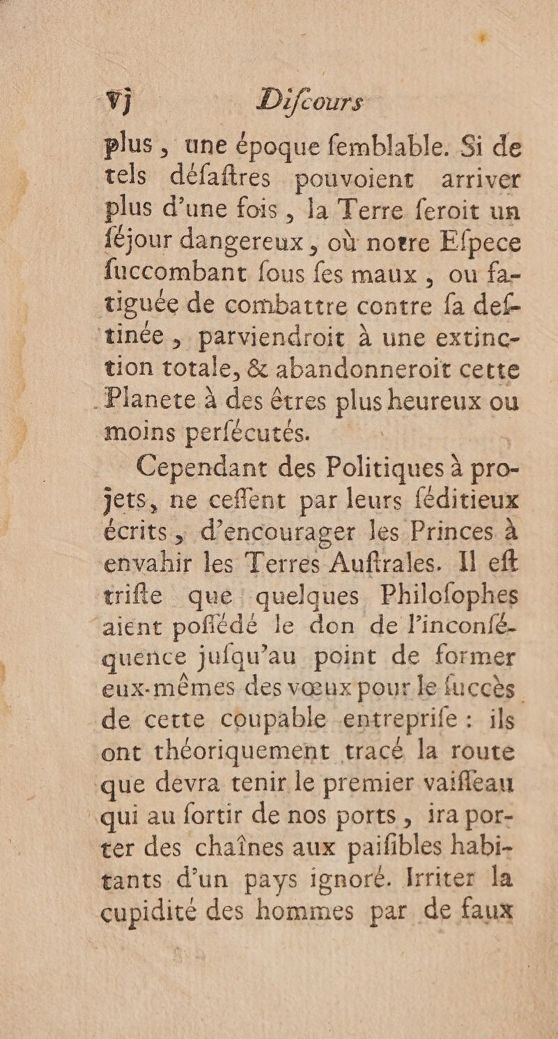 plus, une époque femblable. Si de tels défaftres pouvoient arriver plus d’une fois , la Terre feroit un {éjour dangereux , où notre Efpece fuccombant fous fes maux , ou fa- tiguée de combattre contre fa def tinée , parviendroit À une extinc- tion totale, &amp; abandonneroït cette . Planete à des êtres plus heureux ou moins perfécutés. | Cependant des Politiques à pro- jets, ne ceflent par leurs féditieux écrits, d'encourager les Princes à envahir les Terres Auftrales. Il eft trifie que quelques Philofophes aient pofñédé le don de l’inconfé- quence jufqu’au point de former eux-mêmes des vœux pour le fuccès de cette coupable entreprife : ils ont théoriquement tracé la route que devra tenir le premier vaifleau qui au fortir de nos ports , ira por- ter des chaînes aux paifibles habi- tants d’un pays ignoré. Irriter la cupidité des hommes par de faux