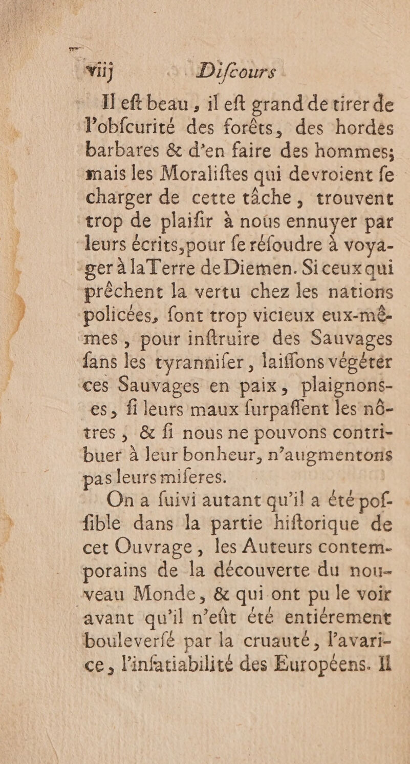 Tr ii Difcours H'eftbeau, il eft grand de tirer de Vobfcurité des forêts, des hordes barbares &amp; d’en faire des hommes; mais les Moraliftes qui devroient fe charger de cette tâche, trouvent trop de plaifir à noûs ennuyer par “leurs écrits,pour fe réfoudre à voya- ger à la Terre de Diemen. Siceux qui prêchent la vertu chez les nations policées, font trop vicieux eux-mê- mes , pour inftruire des Sauvages fans les tyrannifer , laiffons végéter ces Sauvages en paix, plaignons- es, fi leurs maux furpañlent les nô- tres , &amp; fi nous ne pouvons contri- buer à leur bonheur, n’augmentonis pas leurs miferes. On à fuivi autant qu’il a été pof- fible dans la partie hiftorique de cet Ouvrage, les Auteurs contem- porains de la découverte du nou- veau Monde, &amp; qui ont pu le voir avant qu'il n’eût été entiérement bouleverfé par la cruauté, l’avari- ce , l'infatiabilité des Européens. Il