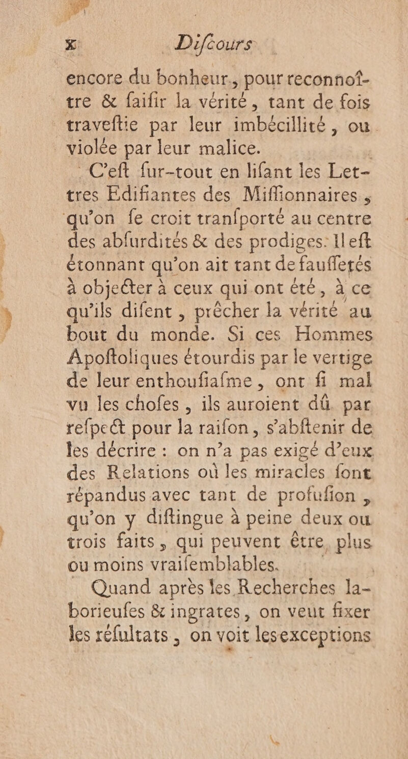 encore du bonheur. pour reconnof- tre &amp; faifir la vérité, tant de fois traveftie par leur imbécillité, où _ violée par leur malice. C'eft fur-tout en lifant les Let- tres Edifiantes des Miffionnaires , qu’on fe croit tranfporté au centre des abfurdités &amp; des prodiges: Ileft étonnant qu'on ait tant de faufletés à objecter à ceux qui ont été, à ce qu'ils difent , prècher la vérité au bout du monde. Si ces Hommes Apofñtoliques étourdis par le vertige de leur enthoufiafme , ont fi mal vu les chofes , ils auroient dû. par refpe@ pour la raifon, s’abftenir de les décrire : on n’a pas exigé d’eux des Relations où les miracles font répandus avec tant de profufion , qu'on y difiingue à peine deux ou trois faits, qui peuvent tre, plus où moins vraifemblables. Quand après les Recherches la- borieufes &amp; ingrates, On Veut fixer les réfultats , on voit lesexceptions