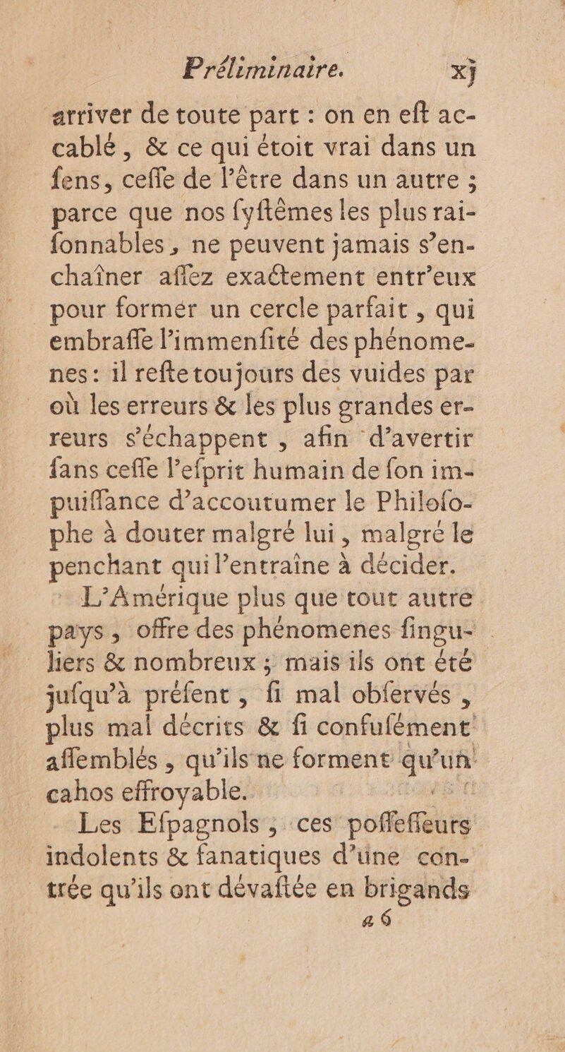 arriver de toute part : on en eff ac- cablé , &amp; ce qui étoit vrai dans un fens, ceffe de l’être dans un autre ; parce que nos {yftèmes les plus rai- fonnables, ne peuvent jamais s’en- chaîner aflez exactement entr’eux _ pour formér un cercle parfait , qui embraffe l’immenfité des phènome. nes : il reftetoujours des vuides par où les erreurs &amp; les plus grandes er- reurs s’échappent , afin d’avertir fans ceffe lefprit humain de fon im- puiffance d’accoutumer le Philo{o- phe à douter malgré lui, malgre le peneans qui l’entraine à décider. L'Amérique plus que tout autre pays, offre des phénomenes fingu- liers &amp; nombreux ; mais ils ont été juiqu’à préfent à fi malobfrne ; plus mal décrits &amp; fi confufément aflemblés , qu’ils ne forment D uñ . cahos effroyable. Les Efpagnols , ces pofefèts indolents &amp; fanatiques d’üne con- | trée qu'ils ont dévañée en brigands a 6