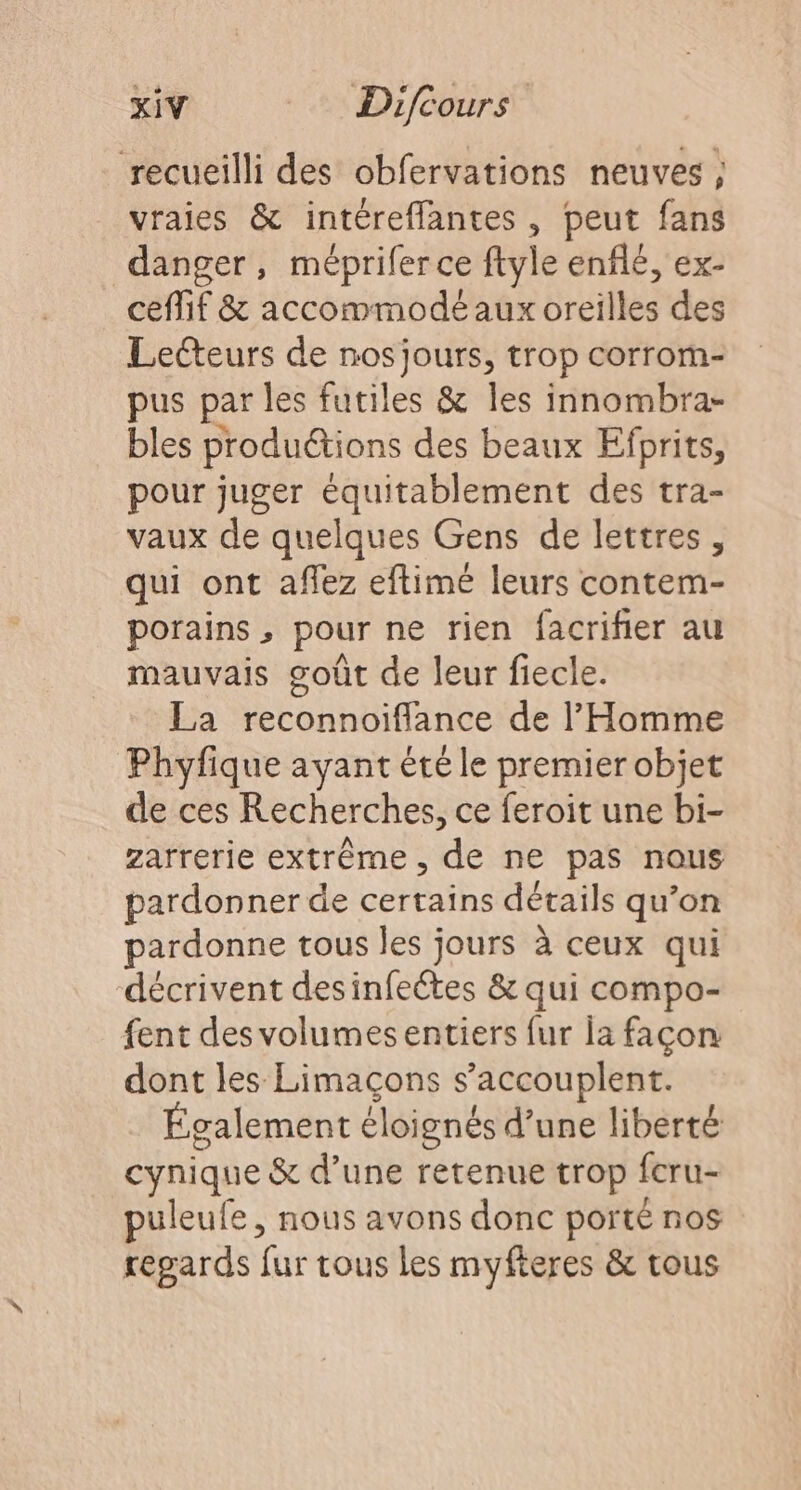 recueilli des obfervations neuves ; vraies &amp; intéreffantes , peut fans danger, méprifer ce ftyle enflé, ex- ceffif &amp; accommodé aux oreilles des Lecteurs de nos jours, trop corrom- pus par les futiles &amp; les innombra- bles productions des beaux Efprits, pour juger équitablement des tra- vaux de quelques Gens de lettres, qui ont affez eftimé leurs contem- porains , pour ne rien facrifier au mauvais goût de leur fiecle. La reconnoiflance de l'Homme Phyfique ayant été le premier objet de ces Recherches, ce feroit une bi- zarrerie extrême, de ne pas nous pardonner de certains détails qu’on pardonne tous les jours à ceux qui décrivent desinfeétes &amp; qui compo- fent des volumesentiers fur la façon dont les Limaçons s’accouplent. Également éloignés d’une liberté cynique &amp; d’une retenue trop fcru- puleufe, nous avons donc porté nos regards fur tous les myfteres &amp; tous