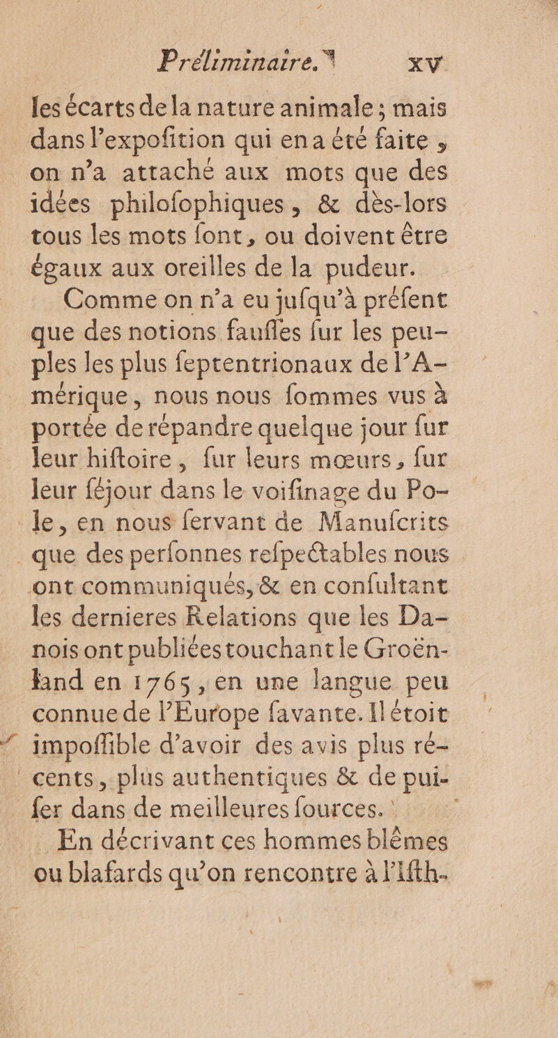 les écarts de la nature animale ; mais dans l'expofition qui ena été faite , on n’a attaché aux mots que des idées philofophiques, &amp; dès-lors tous les mots font, ou doivent être égaux aux oreilles de la pudeur. Comme on n’a eu jufqu’à préfent que des notions faufles fur les peu- ples les plus feptentrionaux de l’A- mérique, nous nous fommes vus à portée de répandre quelque jour fur leur hiftoire, fur leurs mœurs, fur leur féjour dans le voifinage du Po- le, en nous fervant de Manufcrits les dernieres Relations que les Da- nois ont publiéestouchant le Groën- Hnd en 1765,en une langue peu connue de l'Europe favante.Ilétoit impofñfible d’avoir des avis plus re- cents, plus authentiques &amp; de pui- En décrivant ces hommes blêmes ou blafards qu’on rencontre à l'Afth.