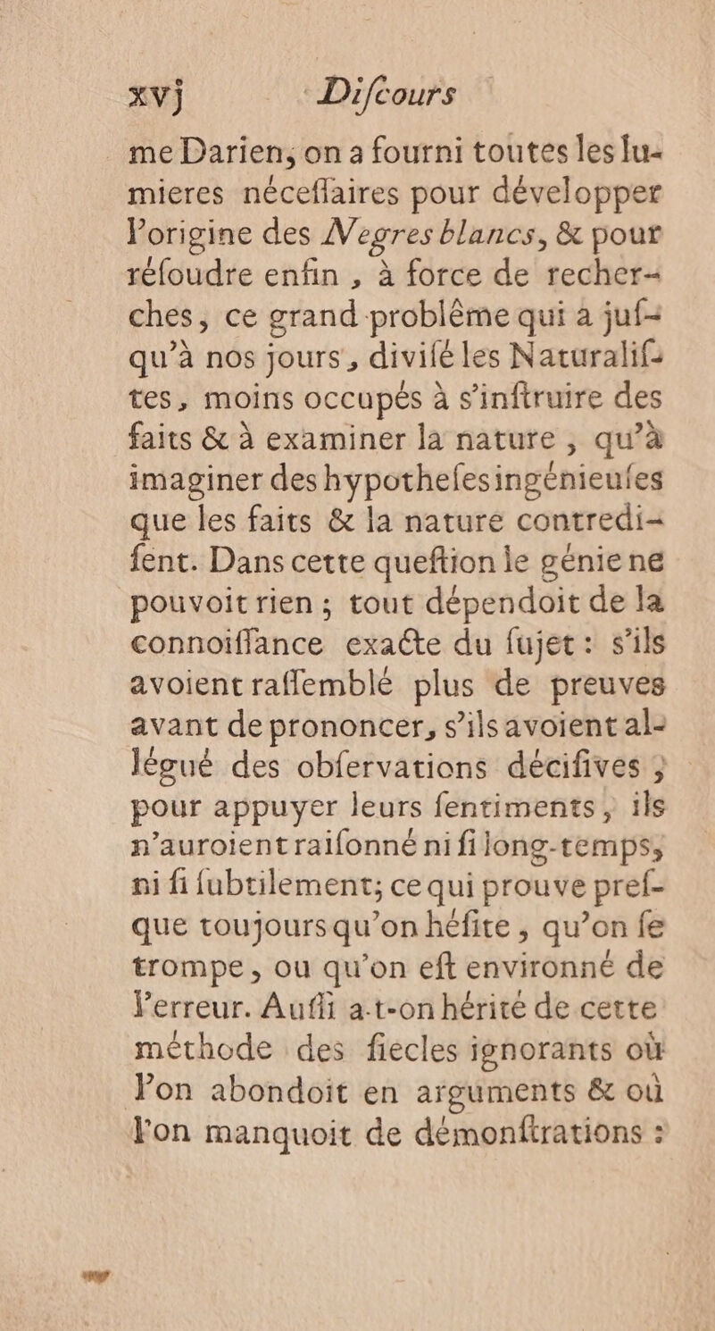me Darien, on a fourni toutes les lu- mieres néceflaires pour développer Porigine des V egres blancs, &amp; pour réfoudre enfin , à force de recher- ches, ce grand problème qui à juf- qu’à nos jours, divif fé les Naturalif: tes, moins occupés à s’inftruire des faits &amp; à examiner la nature , qu à imaginer des hypothefesingénieufes que les faits &amp; la nature contredi- fent. Dans cette queftion le géniene pouvoit rien ; tout dépendoit de la connoiflance exacte du fujet: s'ils avoient rafflemblé plus de preuves avant de prononcer, s’ilsavoient al- Jlégué des obfervations décifives ; pour appuyer leurs fentiments, ils n’auroientralfonné nifilong-temps, ni fi fubtilement; ce qui prouve pref- que toujours qu’on héfite , qu’on fe trompe, ou qu'on eft environné de Verreur. Aufii at-on hérite de cette méthode des fiecles ignorants où Pon abondoit en arguments &amp; où Yon manquoit de démonftrations :
