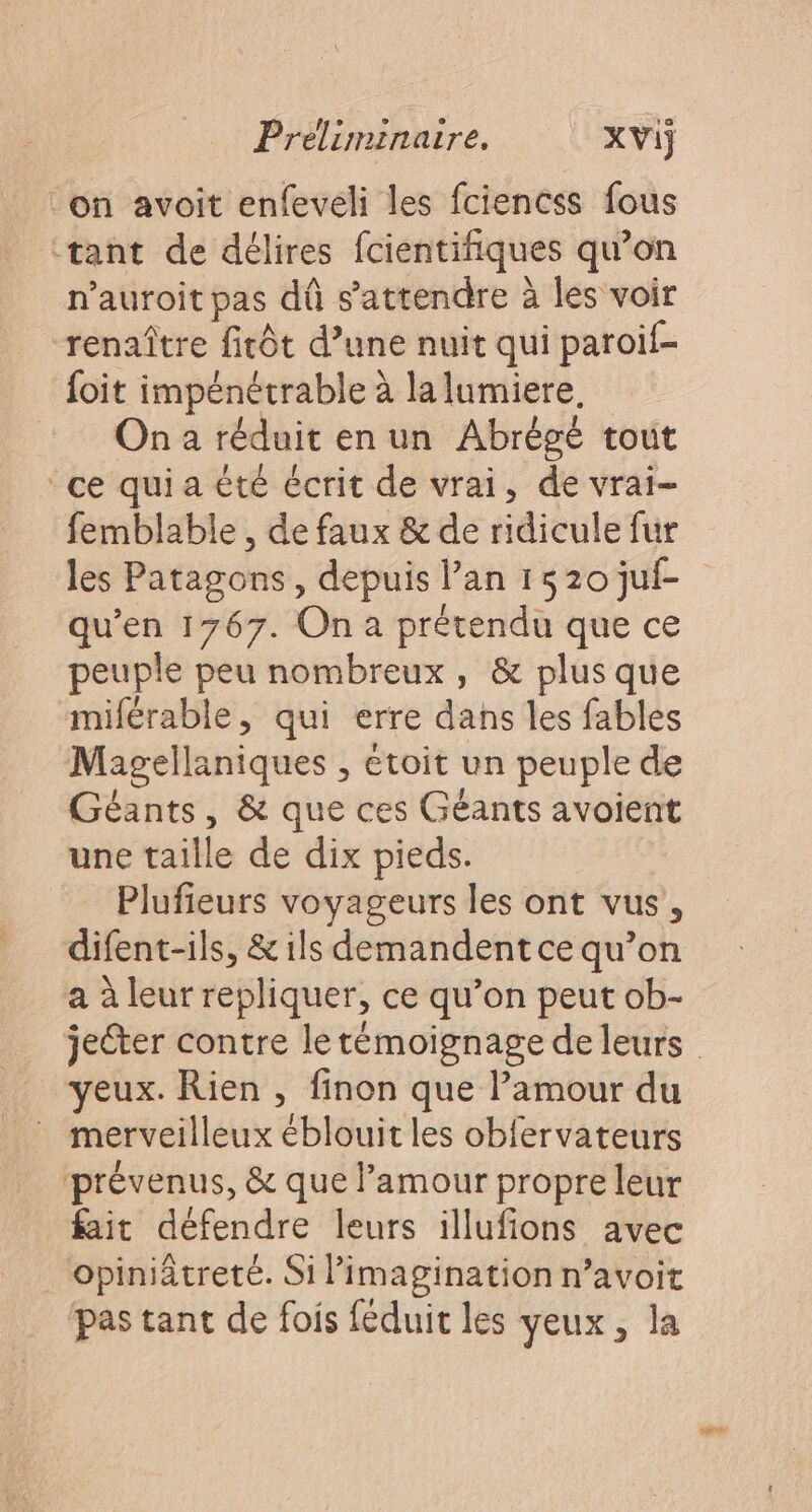 on avoit enfeveli les fciencss fous tant de délires fcientifiques qu’on n’auroit pas dû s'attendre à les voir renaître fitôt d’une nuit qui paroif- {oit impénétrable à la lumiere. On a réduit en un Abrégé tout ce quia été écrit de vrai, de vrai- femblable , de faux &amp; de ridicule fur les Patagons, depuis lan 1520 juf- qu’en 1767. On a prétendu que ce peuple peu nombreux, &amp; plus que miférable, qui erre dans les fables Magellaniques , etoit un peuple de Géants, &amp; que ces Géants avoient une taille de dix pieds. Plufieurs voyageurs les ont vus, difent-ils, &amp; ils demandent ce qu’on a à leur repliquer, ce qu’on peut ob- eux. Rien , finon que l'amour du merveilleux éblouit les obfervateurs prévenus, &amp; que l'amour propre leur fait défendre leurs illufions avec . opiniâtreté. Si imagination n’avoit pas tant de fois féduit les veux, la