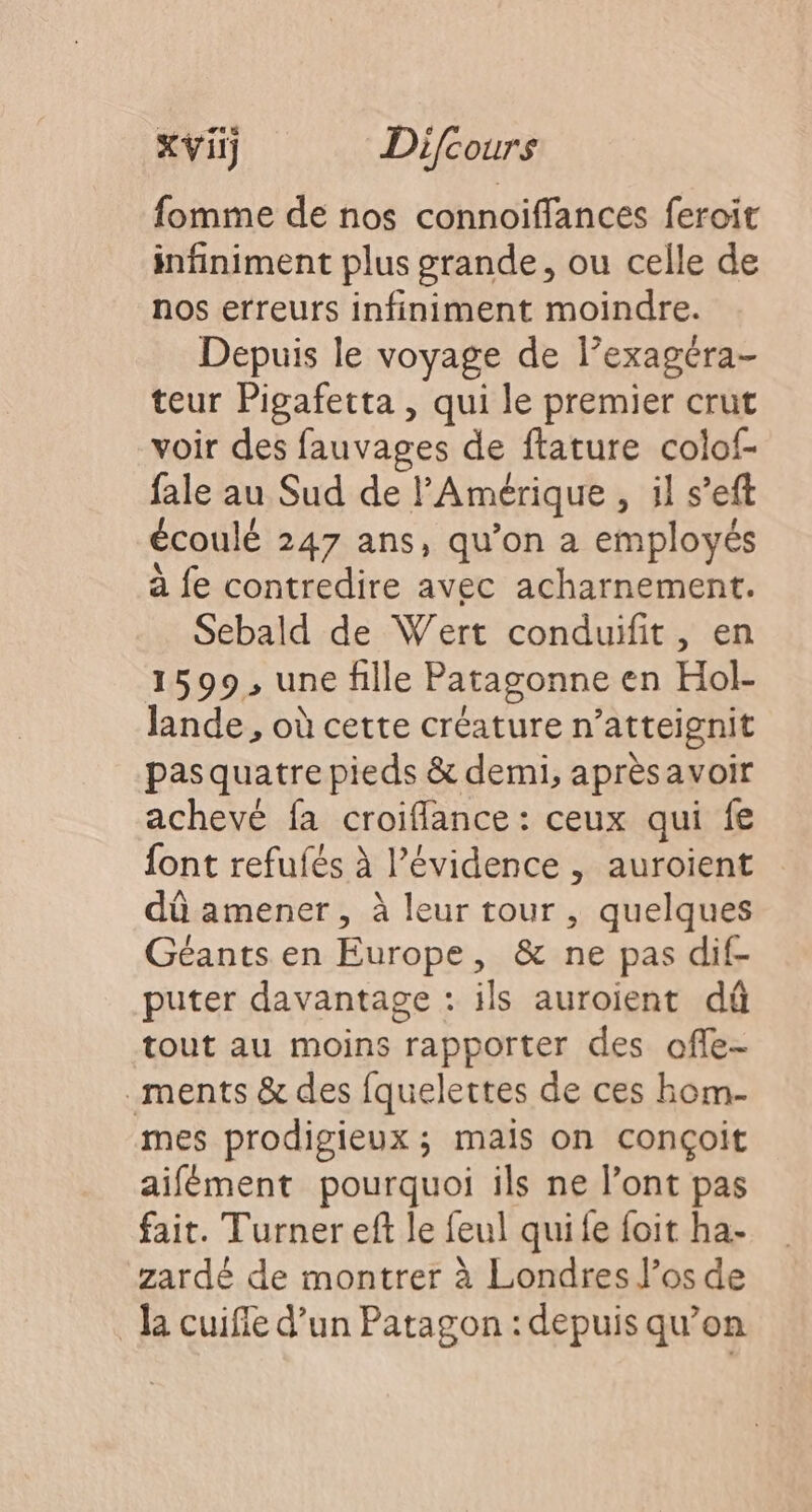fomme de nos connoiffances feroit infiniment plus grande, ou celle de nos erreurs infiniment moindre. Depuis le voyage de l’exagéra- teur Pigafetta , qui le premier crut voir des fauvages de ftature colof- fale au Sud de l'Amérique , il s’eft écoulé 247 ans, qu’on a employés à fe contredire avec acharnement. Sebald de Wert conduifit, en 1599, une fille Patagonne en Hol- lande , où cette créature n’atteignit pasquatre pieds &amp; demi, aprèsavoir achevé fa croiflance : ceux qui fe font refufés à l’évidence , auroient dû amener, à leur tour , quelques Géants en Europe, &amp; ne pas dif- puter davantage : ils auroient dû tout au moins rapporter des offe- ments &amp; des fquelettes de ces hom- mes prodigieux ; mais on conçoit aifément pourquoi ils ne l’ont pas fait. Turner eft le feul quife foit ha- zardé de montrer à Londres Jos de la cuifle d’un Patagon : depuis qu’on