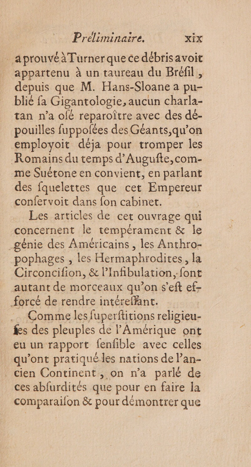 . aprouvéàTurnerque ce débris avoit appartenu à un taureau du Bréfil , depuis que M. Hans-Sloane a pu- blié fa Gigantologie, aucun charla- tan n’a ofé reparoître avec des dé- pouilles fuppolées des Géants,qu’on employoit déja pour tromper les Romains du temps d’Augufte,com- me Suétone en convient, en parlant des fquelettes que cet Empereur confervoit dans fon cabinet. Les articles de cet ouvrage qui concernent le tempérament &amp; le génie des Américains , les Anthro- pophages , les Hermaphrodites, la Circoncifion, &amp; lInfibulation. font autant de morceaux qu’on s’eft ef- forcé de rendre intéreffant. .… Comme les fuperfitions religieu- fs des pleuples de l'Amérique ont eu un rapport fenfible avec celles qu'ont pratiqué les nations de l’an- cien Continent, on n’a parlé de ces abfurdités que pour en faire la comparaifon &amp; pour démontrer que