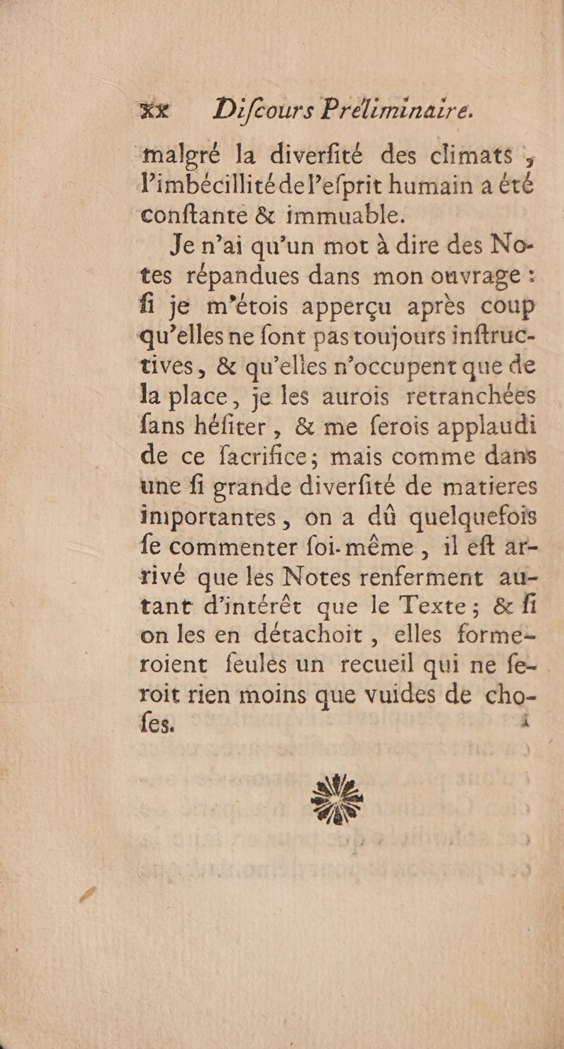 malgré la diverfité des climats , limbécillité de l’efprit humain à été conftante &amp; immuable. Je n’ai qu’un mot à dire des No- tes répandues dans mon ouvrage : fi je m’étois apperçu après coup qu’elles ne font pas toujours inftruc- tives, &amp; qu’elles n’occupent que de Ja place, je les aurois retranchées fans héfiter, &amp; me ferois applaudi de ce facrifice; mais comme dans une fi grande diverfité de matieres importantes, on a dû quelquefois fe commenter foi-même , il eft ar- rivé que les Notes renferment au- tant d'intérêt que le Texte; &amp; fi on les en détachoit, elles forme. roient feulès un recueil qui ne fe-. Se rien moins que vuides de cho- ES. ä at CA