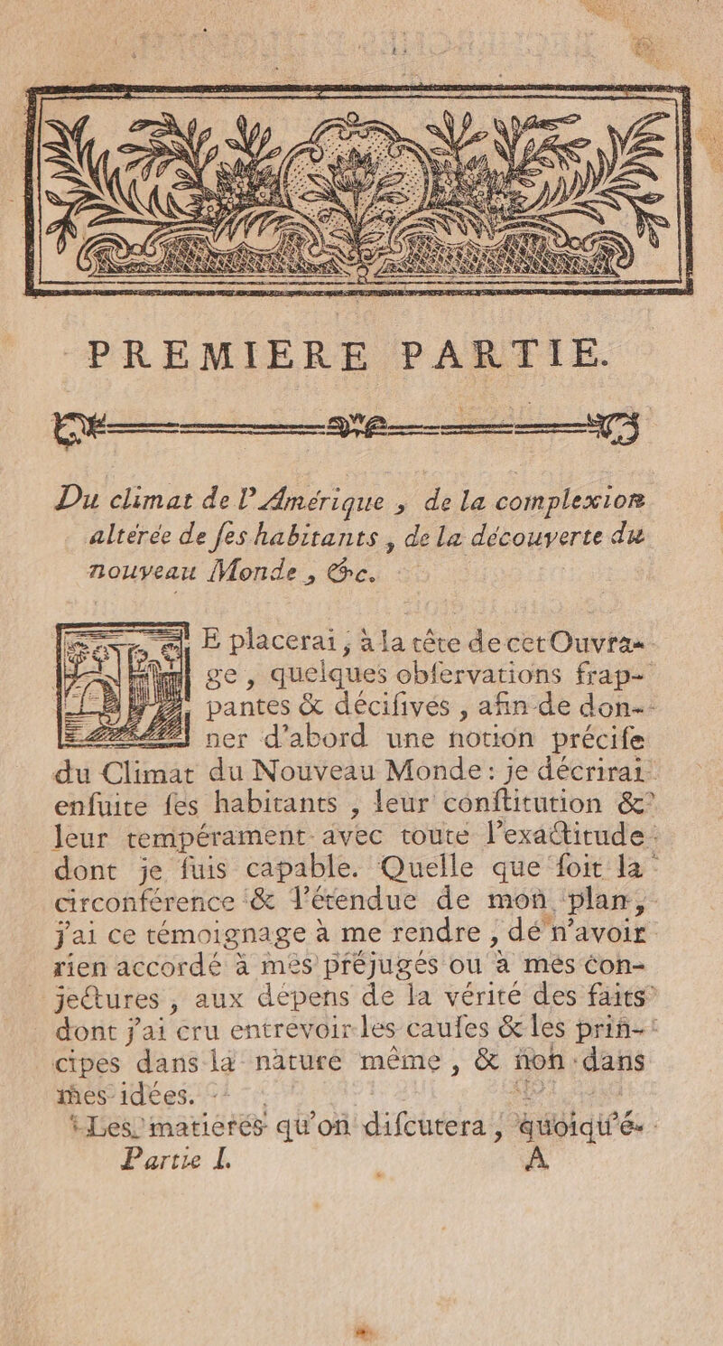 PREMIERE PARTIE. Du climat de l'Amérique , de la complexion alterée de fes habitants, de La découverte du nouveau Monde, es Fe pe , a la tête decetOuvra. : , quelques obfervations frap- 122. are &amp; décifivés , afin de don: LSÉLP ner d'abord une notion précife du Cds du Nouveau Monde: je décrirai enfuite fes habitants , leur conftitution &amp;° leur rempérament. vec toûte Pexatitude : dont je fuis capable. Quelle que foit la circonférence &amp; étendue de mon. plan, j'ai ce témoignage à me rendre , dé n’avoir rien accordé à més préjugés ou à més Con- jeétures , aux dépens de la vérité des faits dont j'ai cru entrevoir les caufes &amp; les priñ-: cipes dans l4 naturé même, &amp; : ñon : dans es idees. - iLes’matierés qu'on difcutera , ii ie C2 Partie L