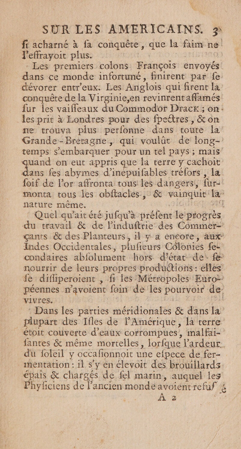 ff acharné à fa conquête, que la faim ne J'effrayoit plus. HR MOTO IN STrNRE - Les premiers colons François envoyés: dans ce monde infortuné, finirent par fe. dévorer entr'eux: Les Anglois qui firent la’ conquêre de la Virginie,en revinrentaffamés fur les vaifleaux du Commodot Drack; on: les prit à Londres pour des fpectres, &amp; on ne trouva plus perfonne dans toute Îa Grande-Bretagne, qui voulût de long- temps s’embarquer pour un tel pays ; mais quand on eut appris que la terre y cachoit dans fes abymes d’inépuifables tréfors , la foif de l'or affronta tous! les dangers!, fur: monta tous les obftacles , &amp; vainquit la nature même. 76; FE Quel qu’ait éré jufqu'à préfent le progrès du travail &amp; de linduftrie des Commer= çants &amp; des Planteurs, il y à encore, aux Indes Occidentales, plufieurs Côlonies fes condaires ablolument hors d'état de: fe: nourrir de leurs propres productions: elles ie difliperoient , fi les Métropoles Euro: péennes n’avoient foin de les pourvoir de- vivres. des Se ER ARRA : Dans les parties méridionales &amp; dans la plupart des Ifles de l'Amérique, la terre _ étoit couverte d’eaux corrompues, malfai- fantes &amp; même mortelles, lorfque l’ardeur. du {oleil y occafionnoit une efpece de fer- .mentation : il s’y en élevoit des brouillards épais &amp; chargés de fel marin, auquel les Phyfciens de l’ancien monde avoientrefuf à À 2 Fe