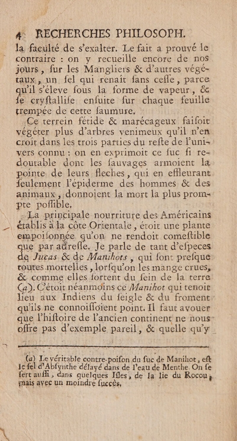 la faculté de s’exalter. Le fait a prouvé le contraire : on y recueille encore de no$ jours, fur les Mangliers &amp; d’autres végé- taux, un {el qui renait fans cefle, parce qu'il s'éleve fous la forme de vapeur, &amp; fe cryftallife enfuite fur chaque feuille trempée de cette faumure, .Ce terrein féride &amp; marécageux faifoit végéter plus d’arbres venimeux qu'il n’en croit dans les trois parties du refte de l’uni- vers connu : on en exprimoit ce fuc fi re- doutable dont les fauvages armoient la pointe. de leurs fleches, qui en effleurant {eulement l’épiderme des hommes &amp; des animaux, .donnoient la mort la plus proms pte poffible, | La principale nourriture des Américains empoifonnée AUCE ne rendoit comeftible que par aürefle. Je parle de tant d’efpeces de Jucas. &amp; de Manihots , qui font prefque toutes mortelles , lorfqu’on les mange crues, &amp; comme elles fortent du fein de la terre Ca). C'étoit néanmoins ce Manihot qui tenoit lieu aux Indiens du feigle &amp; du froment qu'ils ne connoiffoïent point. Il faut avouer que l’hiftoire de l’ancien continent ne nous: offre pas d’exemple pareil, &amp; quelle qu'y (a) Le véritable contre-poifon du fuc de Manihot, eft je fel d’Abfynthe délayé dans de l’eau de Menthe. On fe fert auf , dans quelques Ifles, de Ja lie du Rocou,. mais avec un moindre fuccès, |
