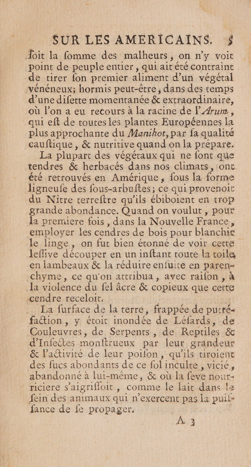 doit la fomme des malheurs on n'y voit . point de peuple entier , qui ait été contraint de tirer {on premier aliment d’un végétal vénéneux; hormis peut-être ; dans des temps d’une difette momentanée &amp; extraordinaire, où l’on a eu recours à la racine de l4rum, qui eft de toutes les plantes Européennes la plus approchante du Manihot, par fa qualité cauftique , &amp; nutritive quand on la prépare. La plupart des végéraux qui ne font que tendres &amp; herbacés dans nos climats, ont. été retrouvés en Amérique , fous la forme ligneufe des fous-arbuftes; ce qui provenoit du Nître terreftre qu'ils ébiboient en trop grande abondance. Quand on voulut, pour la premiere fois , dans la Nouvelle France ; employer les cendres de bois pour blanchir le linge, on fut bien étonné de voir cette leflive découper en un inftant toute la toile en lambeaux &amp; la réduire enfuite en paren- chyme, ce qu'on attribua, avec raifon , à la violence du fel âcre &amp; copieux que cette cendre receloit. La furface de la terre, frappée de putré- faion , y étoit inondée de Léfards, de Couleuvres , de Serpents , de Reptiles &amp; d’Infectes monftrueux par leur grandeur &amp; l’activité de leur poifon, qu'ils tiroient des fucs abondants de ce fol inculte LVICIC: abandonné à lui-même, &amp; où la fe Hour: riciere s’aigrifloit, comme le lait dans le fein des animaux qui n'exercent pas la puii- fance de fe propager. | À 3