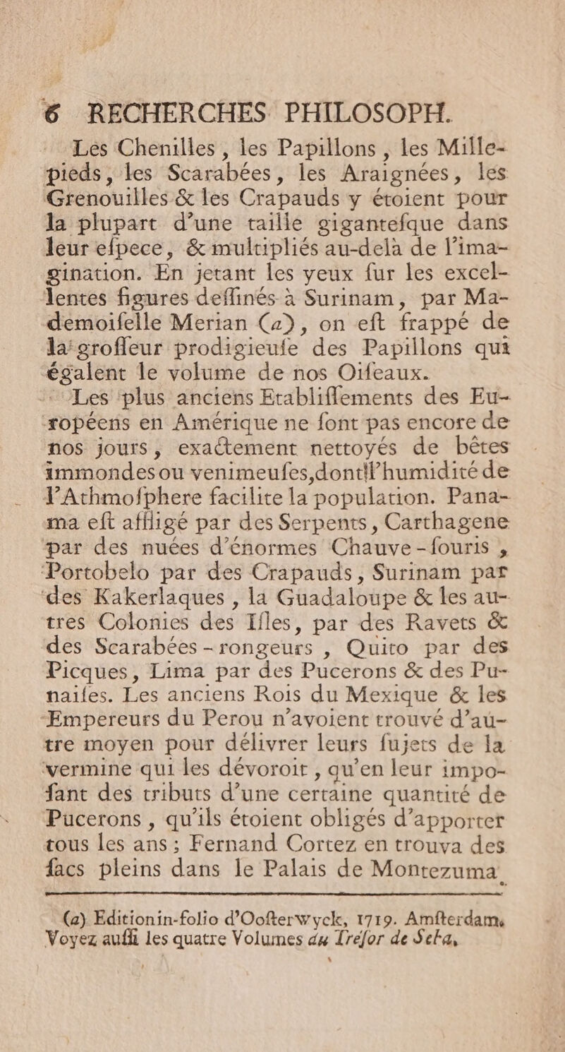 Les Chenilles , les Papillons , les Mille- pieds, les Scarabées, les Araignées, les Grenouilles &amp; les Crapauds y étoient pour la plupart d’une taille gigantefque dans leur efpece, &amp; mulripliés au-delà de l’ima- gination. En jetant les yeux fur les excel- lentes figures deflinés à Surinam, par Ma- demoifelle Merian (2), on eft frappé de lagroffleur prodigieule des Papillons qui égalent le volume de nos Oifeaux. Les plus anciens Etabliflements des Eu- -ropéens en Amérique ne font pas encore de nos jours, exactement nettoyés de bêtes immondes ou venimeufes,dontilhumidité de YAthmofphere facilite la population. Pana- ma eft affligé par des Serpents, Carthagene par des nuées d'énormes Chauve-fouris , Portobelo par des Crapauds, Surinam par des Kakerlaques , la Guadaloupe &amp; les au- tres Colonies des Ifles, par des Ravets &amp; des Scarabées -rongeurs , Quito par des Picques, Lima par des Pucerons &amp; des Pu- nailes. Les anciens Rois du Mexique &amp; les -Empereurs du Perou n’avoient trouvé d’au- tre moyen pour délivrer leurs fujets de la verimine qui les dévoroit , qu’en leur impo- fant des tributs d’une certaine quantité de Pucerons , qu'ils étoient obligés d'apporter tous les ans ; Fernand Cortez en trouva des facs pleins dans le Palais de Montezuma. (a) Editionin-folio d'Oofterwyck, 1719. Amfterdams Voyez aufli les quatre Volumes dx Trefor de Sela, L