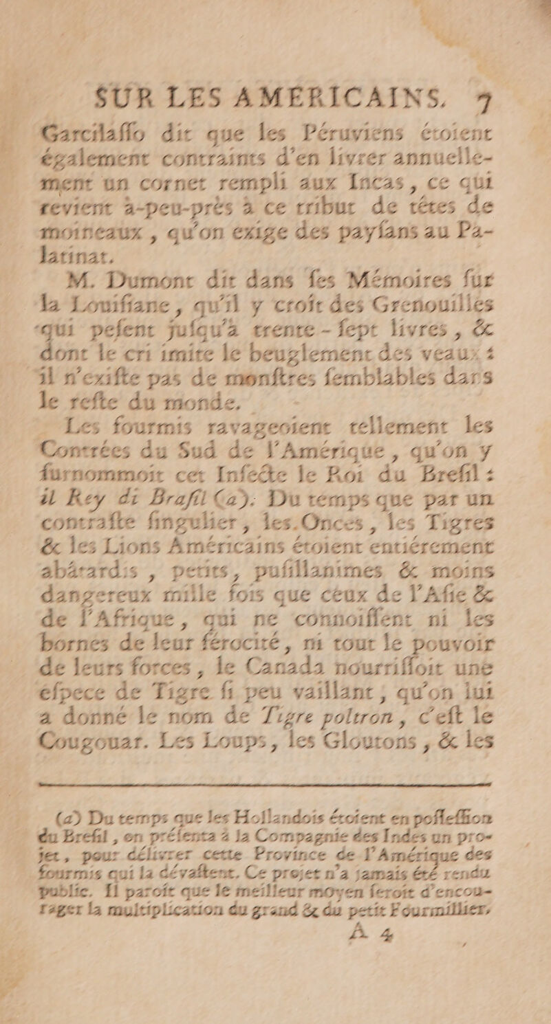 é 4 ns “ f  ei &lt; (Garcilaflo dir que les Péruviens étoient également contraints d'en livrer annuelle- ment un cornet rempli aux Incas, ce qui … revient à-peu-prés à ce rribur de téres de moirieaux , qu'on exige des payfans au Pa- Brinat, Chpt £ M. Dumonc dir dans fes Mémoires fur M Lomifiane, qu'il y crofr des Grenouilles +74 pefent fufqu'ä trente - fept livres, &amp; 2. t le cri imite le beuglemenc des veaux 4 A nexifle pas de monftres femblables dars _ de refte du monde, - = Les fourmis ravagecienc tellement les Contrées du Sud de VAmérique , qu’on y furnommoit cet Infeête le Roi du Bref : À Rey di Brafil (2): Du temps que par un comrafle fingulier, les Onces , Îes Tigres &amp; les Lions Américains étoient entiérement abärardis , petits, pufillanimes &amp; moins dangereux mille fois que ceux de Y'Afie &amp; de Éafrique , di ne connoiflent ni les bornes de leur férocité , m tout le pouvoir … de leurs forces, le Canada nourrifloit une _éfpece de Tigre fi peu vaillant, qu'on iui a donné le nom de Tigre poltron, Ceft le &gt; Cougouar. Les Loups, les Gloutons , &amp; les 54 (2) Du temps que les Hoïlendois éroient en pofle{hon du Brefil , on prélenta à la Compagnie des Indes un pro- “ fer, pour délivrer cette Province de. Amérique des fourmis qui la dévaltenc, Ce projet n’a jamais été rendu Public. 11 parofr que le meilleur moyen feroit d’encou- rager La multiplication du grand x du ” Fourmiller, % L&gt; mr ; L #4