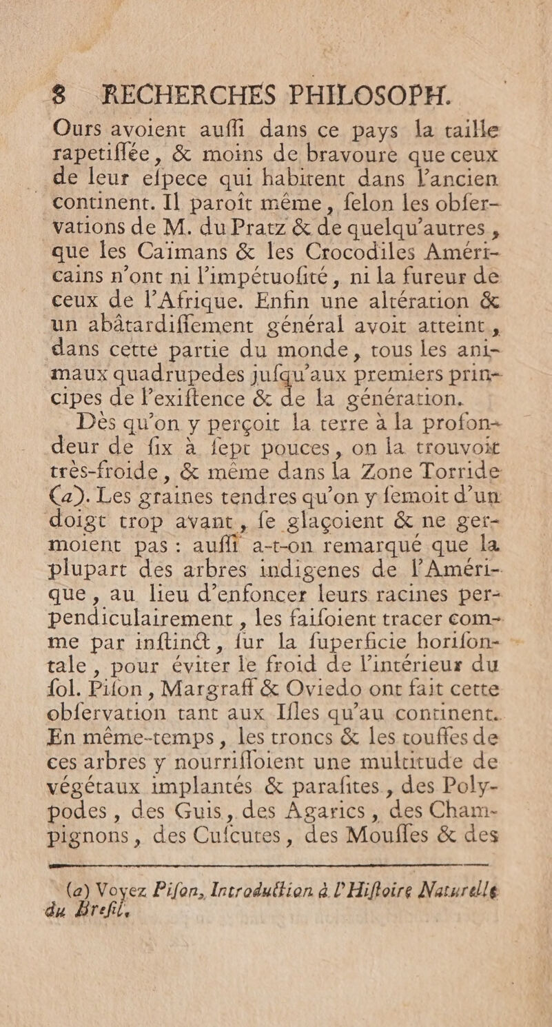 Ours avoient aufli dans ce pays la taille rapetiflée, &amp; moins de bravoure que ceux de leur efpece qui habitent dans l'ancien continent. Il paroît même, felon les obfer- vations de M. du Pratz &amp; de quelqu’autres , que les Caïmans &amp; les Crocodiles Amért- cains n’ont ni l’impétuofité , ni la fureur de ceux de l'Afrique. Enfin une altération &amp; un abâtardiffement général avoit atteint, dans cette partie du monde, tous les ani- maux quadrupedes jufqu’aux premiers prin- cipes de lexiftence &amp; de la génération. Dès qu’on y perçoit la terre à la profon- deur de fix à fepr pouces, on la trouvoit très-froide , &amp; même dans la Zone Torride Ca). Les graines tendres qu’on y femoit d’um doigt trop avant, fe glaçoient &amp; ne ger- moient pas: auffi a-t-on remarqué que la plupart des arbres indigenes de lAméri- que , au lieu d’enfoncer leurs racines per- pendiculairement , les faifoient tracer com- me par inftint@ , {ur la fuperficie horifon- tale , pour éviter le froid de l’intérieur du {ol. Pifon , Margraff &amp; Oviedo ont fait cette obfervation tant aux Ifles qu’au continent. En même-temps, les troncs &amp; les couffes de ces arbres y nourrifloient une multitude de végétaux implantés &amp; parafites , des Poly- podes , des Guis, des Agarics, des Cham- pignons, des Cufcutes, des Moufles &amp; des en (a) Voyez Pifon, Introdutfion à l'Hifloire Naturelle du Bref,