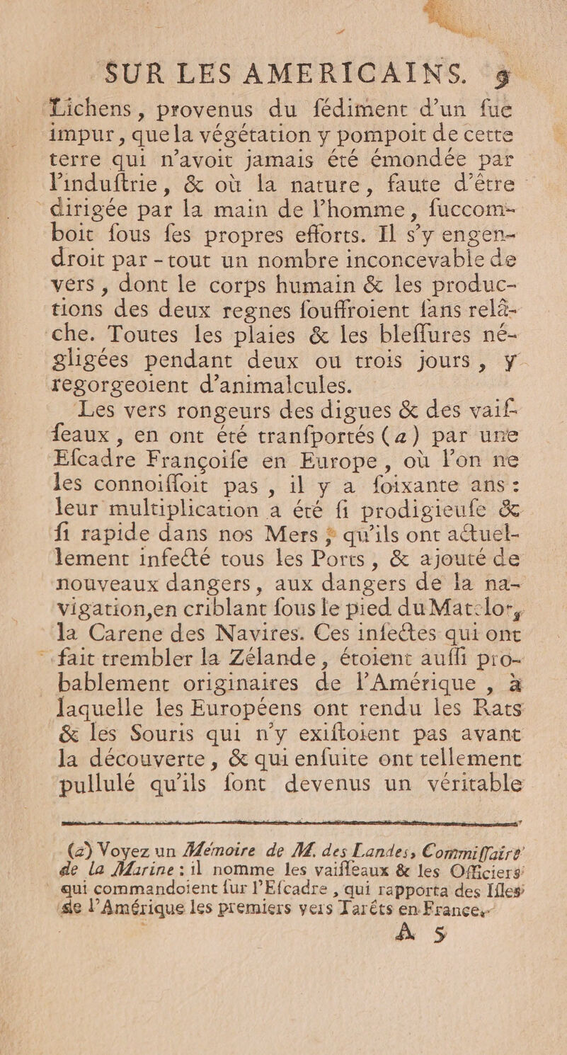 QU] © LES Lichens , provenus du fédiment d’un fue impur , que la végétation y pompoit de cetre terre qui n’avoit jamais été émondée par Pinduftrie, &amp; où la nature, faute d’être dirigée par la main de l’homme, fuccom- boit fous fes propres efforts. Il s’y engen- droit par -tout un nombre inconcevabie de vers , dont le corps humain &amp; les produc- tions des deux regnes fouffroient fans relä- gligées pendant deux ou trois jours, y regorgeoient d’animalcules. Les vers rongeurs des digues &amp; des vaif- {eaux , en ont été tranfportés (z) par une Efcadre Françoife en Europe, où l’on ne les connoiffoit pas , il y a foixante ans: leur multiplication a été fi prodigieule &amp; fi rapide dans nos Mers ? qu’ils ont actuel- lement infee tous les Ports, &amp; ajouté de nouveaux dangers, aux dangers de la na- vigation,en criblant fous le pied du Mat:lo-, la Carene des Navires. Ces infeétes qui ont bablement originaires de l'Amérique , à &amp; les Souris qui n’y exiftoient pas avant la découverte, &amp; qui enfuite ont tellement pullulé qu'ils font devenus un véritable (z) Voyez un Memoire de M. des Landes, Commiflaire de la Marine : il nomme les vaifleaux &amp; les OfMciers qui commandoient {ur l’Efcadre , qui rapporta des Iiles À 5