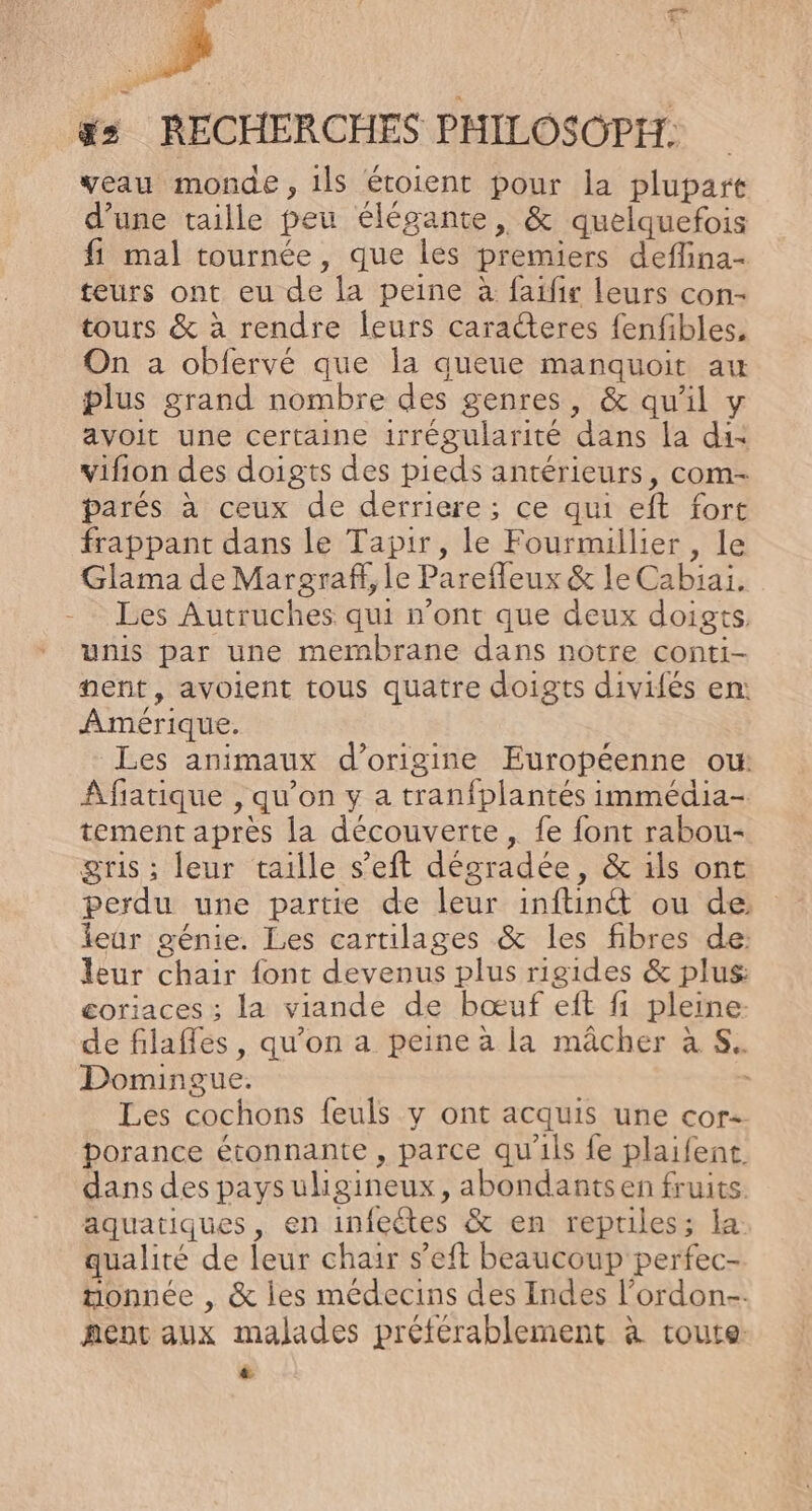 Fa 3 | RECHERCHES PHILOSOPH: veau monde, 1ls étoient pour la plupart d’une taille peu élégante, &amp; quelquefois fi mal tournée, que les premiers deflina- teurs ont eu de la peine à faifir leurs con- tours &amp; à rendre leurs caracteres fenfibles, On a obfervé que la queue manquoit au plus grand nombre des genres, &amp; qu'il y avoit une certaine irrégularité dans la di- vifion des doigts des pieds antérieurs, com- parés à ceux de derriere; ce qui eft fort frappant dans le Tapir, le Fourmillier, le Glama de Margraff, le Parefleux &amp; le Cabiai. -_ Les Autruches qui n’ont que deux doigts unis par une membrane dans notre conti- nent, avoient tous quatre doigts divifés en: Amérique. Les animaux d’origine Européenne ou: Afiatique , qu’on y a tranfplantés immédia- tement après la découverte , fe font rabou- gris ; leur taille s’eft dégradée, &amp; ils ont perdu une partie de leur inftinét ou de leur génie. Les cartilages &amp; les fibres de: leur chair font devenus plus rigides &amp; plus: coriaces ; la viande de bœuf et fi pleine. de filafles, qu’on a peine à la mâcher à S. Domingue. Les cochons feuls y ont acquis une cor borance étonnante , parce qu'ils fe plaifent. dans des pays uligineux, abondants en fruits. aquatiques, en infectes &amp; en reptiles; la qualité de leur chair s’eft beaucoup perfec- tonnée , &amp; les médecins des Indes l'ordon-. nent aux malades préférablement à toute: Ca