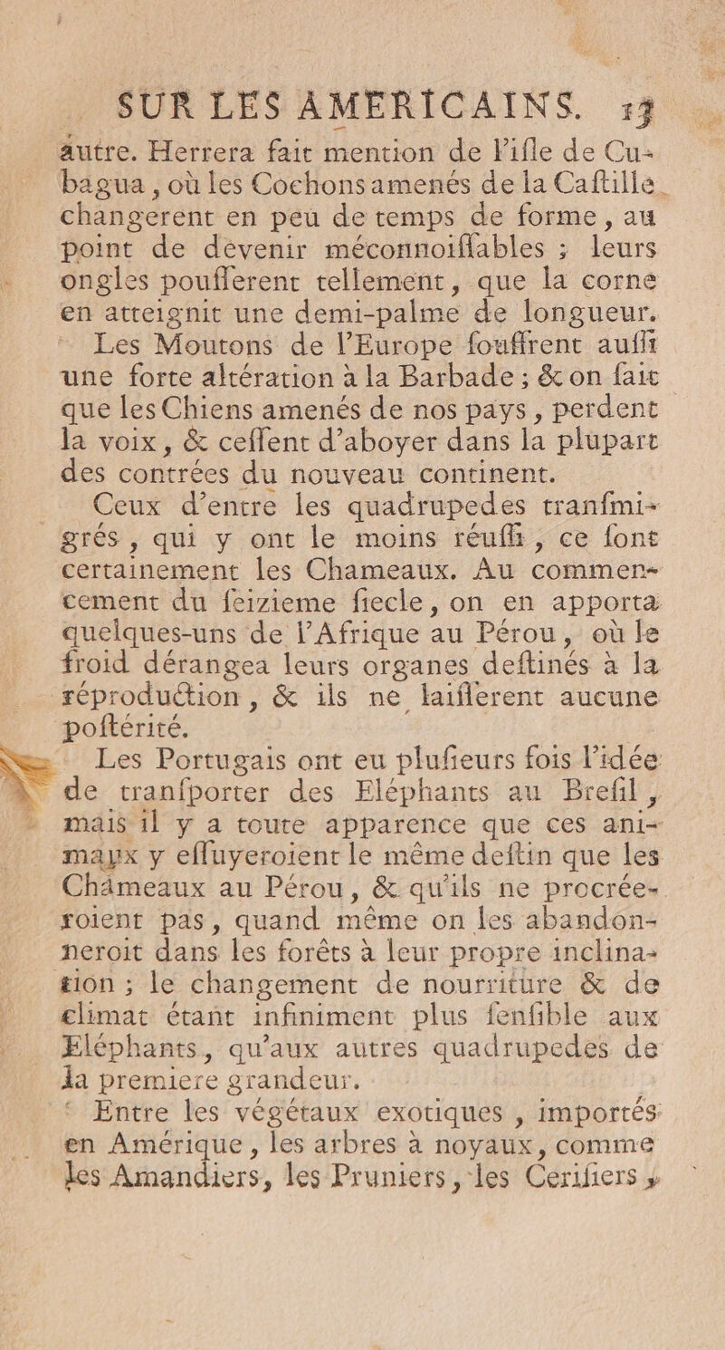 autre. Herrera fait mention de Pifle de Cu- bagua , où Les Cochons amenés de la Caftille_ changerent en peu de temps de forme, au point de dévenir méconnoiflables ; leurs ongles pouflerent tellement, que la corne en atteignit une demi-palme de longueur. Les Moutons de l’Europe fouffrent aufft une forte altération à la Barbade ; &amp; on fait que les Chiens amenés de nos pays, perdent la voix, &amp; ceflent d’aboyer dans la plupart des contrées du nouveau continent. Ceux d’entre les quadrupedes tranfmi- grés , qui y ont le moins réufh, ce font certainement les Chameaux. Au commer- cement du feizieme fiecle, on en apporta quelques-uns de l'Afrique au Pérou, où le froid dérangea leurs organes deftinés à la réproduction , &amp; ils ne laiflerent aucune poftérité. | NC Les Portugais ont eu plufeurs fois l’idée à de tranfporter des Eléphants au Brefil , - mais il y a toute apparence que ces ani- mayx y efluyeroient le même deftin que les Châämeaux au Pérou, &amp; qu'ils ne procrée- xoient pas, quand même on les abandon- peroit dans les forêts à leur propre inclina- æion ; le changement de nourriture &amp; de climat étant infiniment plus fenfible aux Eléphants, qu'aux autres quadrupedes de la premiere grandeur. Entre les végétaux exotiques , importés en Amérique, les arbres à noyaux, comme les Amandiers, les Pruniers , les Cerifiers » s,
