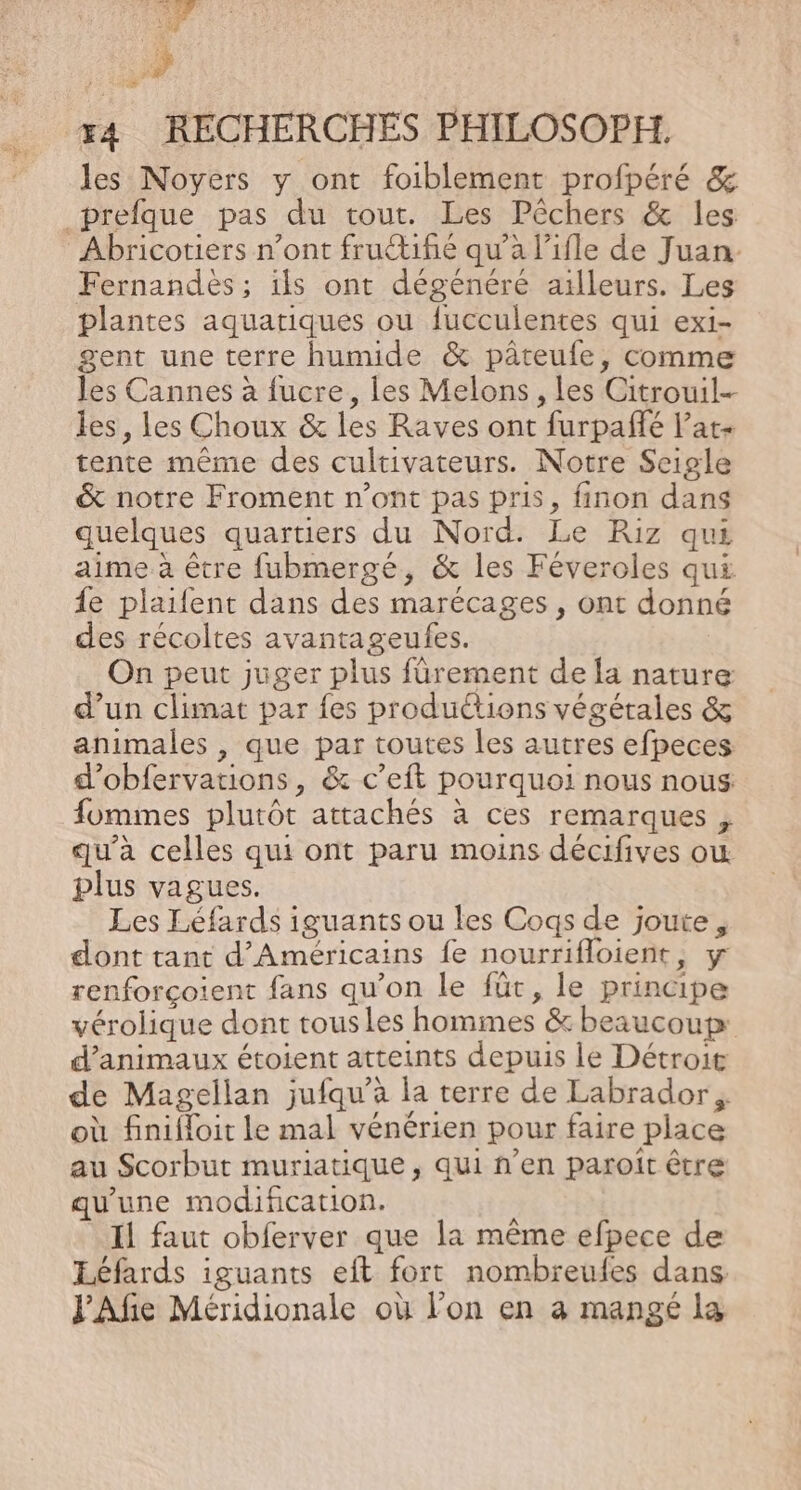+74 &gt;? x4 RECHERCHES PHILOSOPH. les Noyers y ont foiblement profpéré &amp; _prefque pas du tout. Les Pêchers &amp; les Abricotiers n’ont fructifié qu’à l’ifle de Juan. Fernandés; ils ont dégénéré ailleurs. Les plantes aquatiques ou fucculentes qui exi- gent une terre humide &amp; pâteufe, comme les Cannes à fucre, les Melons, les Citrouil-- les, les Choux &amp; les Raves ont furpafñfé l’at- tente même des cultivateurs. Notre Scigle &amp; notre Froment n’ont pas pris, finon dans quelques quartiers du Nord. Le Riz qui aime à être fubmergé, &amp; les Féveroles qui {e plaifent dans des marécages , ont donné des récoltes avantageufes. | On peut juger plus fûrement de la nature d'un climat par {es produétions végétales &amp; animales , que par toutes les autres efpeces d'obfervations, &amp; c’eft pourquoi nous nous fomimes plutôt attachés à ces remarques , qu'à celles qui ont paru moins décifives où plus vagues. Les Léfards iguants ou les Cogqs de joute, dont tant d'Américains fe nourrifloient, y renforçoient fans qu’on le für, le principe vérolique dont tousles hommes &amp; beaucoup: d'animaux étoient atteints depuis le Détroit de Magellan jufqu’à la terre de Labrador, où finifloit le mal vénérien pour faire place au Scorbut muriatique, qui n’en paroît être qu'une modification. Il faut obferver que la même efpece de Léfards iguants eft fort nombreufes dans J’Afie Méridionale où l’on en à mangé la