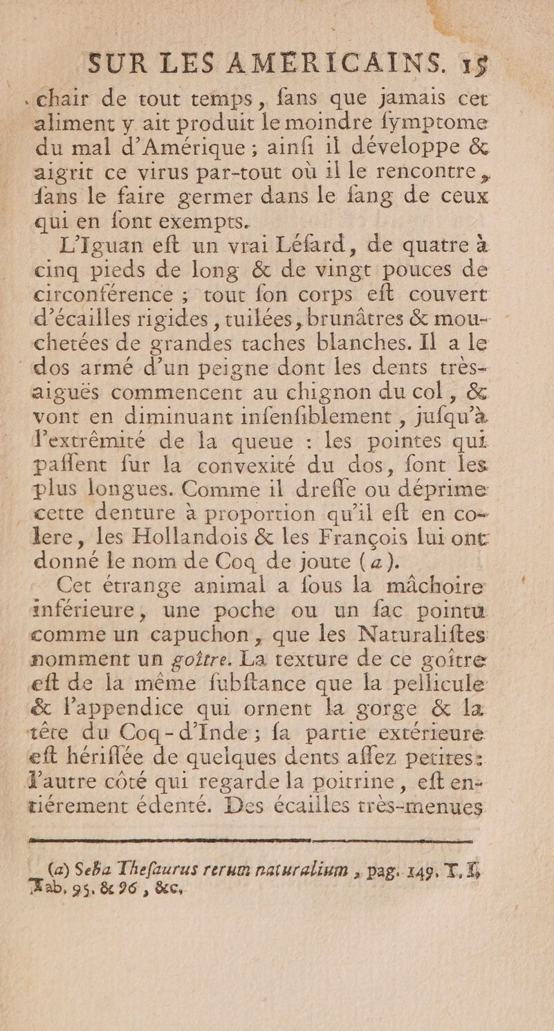 chair de tout temps, fans que jamais cet aliment y ait produit le moindre fymptome du mal d'Amérique; ainfi il développe &amp; aigrit ce virus par-tout où 1l le rencontre, fans le faire germer dans le fang de ceux qui en font exempts. L’Iguan eft un vrai Léfard, de quatre à cinq pieds de long &amp; de vingt pouces de circonférence ; tout fon corps eft couvert d’écailles rigides , tuilées, brunâtres &amp; mou- chetées de grandes taches blanches. Il a le | dos armé d’un peigne dont les dents tres- aiguës commencent au chignon du col, &amp; vont en diminuant infenfiblement, jufqu'à lextrèmité de la queue : les pointes qui pañlent fur la convexité du dos, font les plus longues. Comme il drefle ou | déprime cette denture à proportion qu'il eft en co- lere, les Hollandois &amp; les François lui ont donné le nom de Coq de joute (a). Cet étrange animal a fous la mâchoire inférieure, une poche ou un fac point comme un capuchon, que les Naturaliftes nomment un goître. La texture de ce goitre eft de la même fubftance que la pellicule &amp; lappendice qui ornent la gorge &amp; la tête du Coq-d’Inde ; fa partie extérieure eft hériflée de quelques dents aflez petites: Tautre coté qui regarde la poitrine, eft en: tiérement édenté. Des écailles très-menues (a) Seba Thefaurus rerum raturalium , pag. 149, TK ab, 95. &amp; 96 , &amp;c
