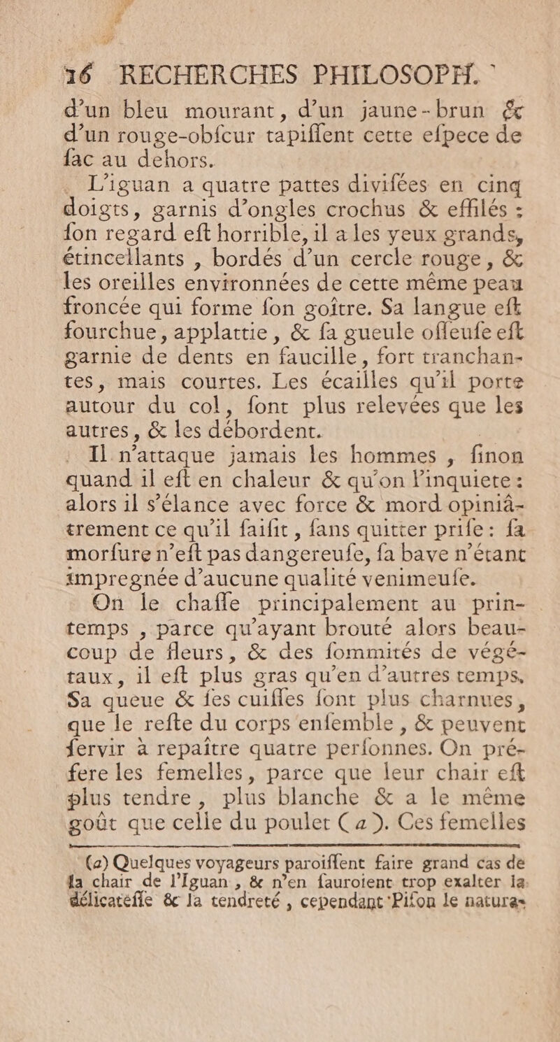 7 v 4 # 16 RECHERCHES PHILOSOPH. | d’un bleu mourant, d’un jaune-brun d’un rouge-obfcur tapiflent cette efpece de fac au dehors. . L’iguan a quatre pattes divifées en cinq doigts, garnis d’ongles crochus &amp; effilés : {on regard eft horrible, 1l a les yeux grands, étincellants , bordés d’un cercle rouge, &amp; les oreilles environnées de cette même peau froncée qui forme fon goître. Sa langue efk fourchue, applattie, &amp; fa gueule ofleufe eft garnie de dents en faucille, fort tranchan- tes, mais courtes. Les écailles qu'il porte autour du col, font plus relevées que les autres, &amp; les débordent. 7 Il n’attaque jamais les hommes , finon quand il eft en chaleur &amp; qu’on linquiete: alors il s’élance avec force &amp; mord opiniâ- trement ce qu'il faifit, fans quitter prie: fa morfure n’eft pas dangereufe, fa bave n’étant impregnée d'aucune qualité venimeulfe. On le chafle principalement au prin- temps , parce qu'ayant brouté alors beau- coup de fleurs, &amp; des fommités de végé- taux, il eft plus gras qu’en d’autres temps, Sa queue &amp; {es cuifles font plus charnues, que le refte du corps enfemble , &amp; peuvent fervir à repaître quatre perfonnes. On pré- fere les femelles, parce que leur chair eft plus tendre, plus blanche &amp; a le même goût que celle du poulet Ca). Ces femelles (a) Quelques voyageurs paroiflent faire grand cas de a chair de l’Iguan , &amp; n’en fauroient trop exalter a. délicatefñle &amp;c Ja tendreté , cependant Pifon le nature=