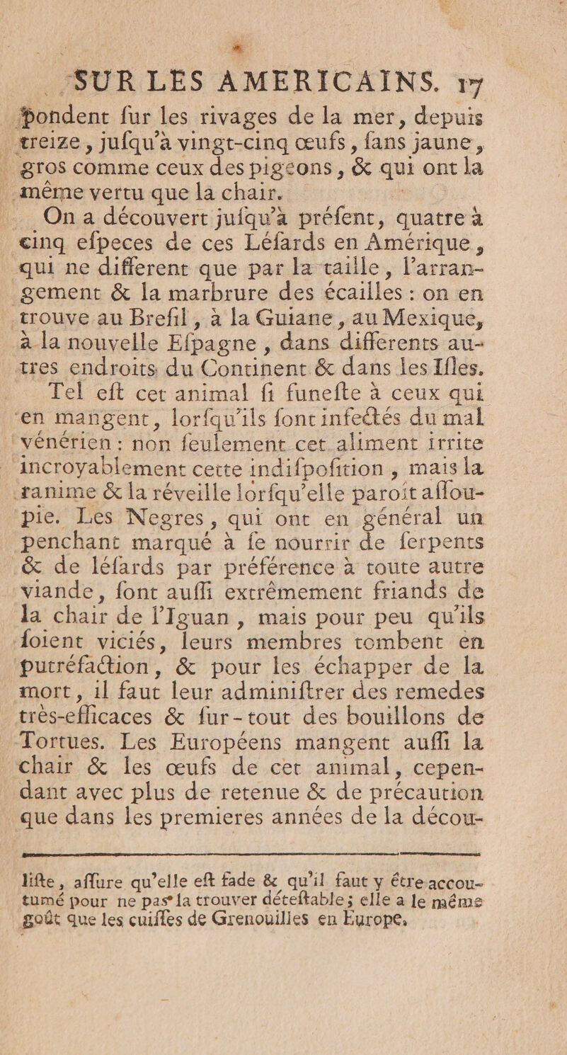 Aa “ SUR LES AMERICAINS. + Hondent fur les rivages de la mer, depuis treize, jufqu’à vingt-cinq œufs, fans jaune, . gros comme ceux des pigeons, &amp; qui ont la même vertu que la chair. | . On a découvert jufqu'àa préfent, quatre à cinq efpeces de ces Léfards en Amérique, qui ne different que par la taille, Parran- _gement &amp; la marbrure des écailles : on en -trouve au Brefil, à la Guiane , au Mexique, à la nouvelle Efpagne , dans differents au- tres endroits du Continent &amp; dans les Ifles. Tel eft cet animal fi funefte à ceux qui “en mangent, lorfqu’ils fontinfectés du mal ‘vénérien : non feulement cet. aliment irrite incroyablement cette indifpofition , mais la anime &amp; la réveille lorfqu’elle paroit aflou- pie. Les Negres, qui ont en général un penchant marqué à fe nourrir de ferpents &amp; de léfards par préférence à toute autre viande, font aufli extrêmement friands de la chair de l’Iguan , mais pour peu qu'ils doient viciés, leurs membres tombent en putréfadion, &amp; pour les échapper de la mort, 1l faut leur adminiftrer des remedes très-eflicaces &amp; fur-tout des bouillons de Tortues. Les Européens mangent aufli la chair &amp; les œufs de cet animal, cepen- dant avec plus de retenue &amp; de précaution que dans les premieres années de la décou- life, aflure qu’elle eft fade &amp; qu'il faut y étre accou- tumé pour ne pas’ {a trouver déteftable; elle a le même goût que les cuifles de Grenouilies en Europe,