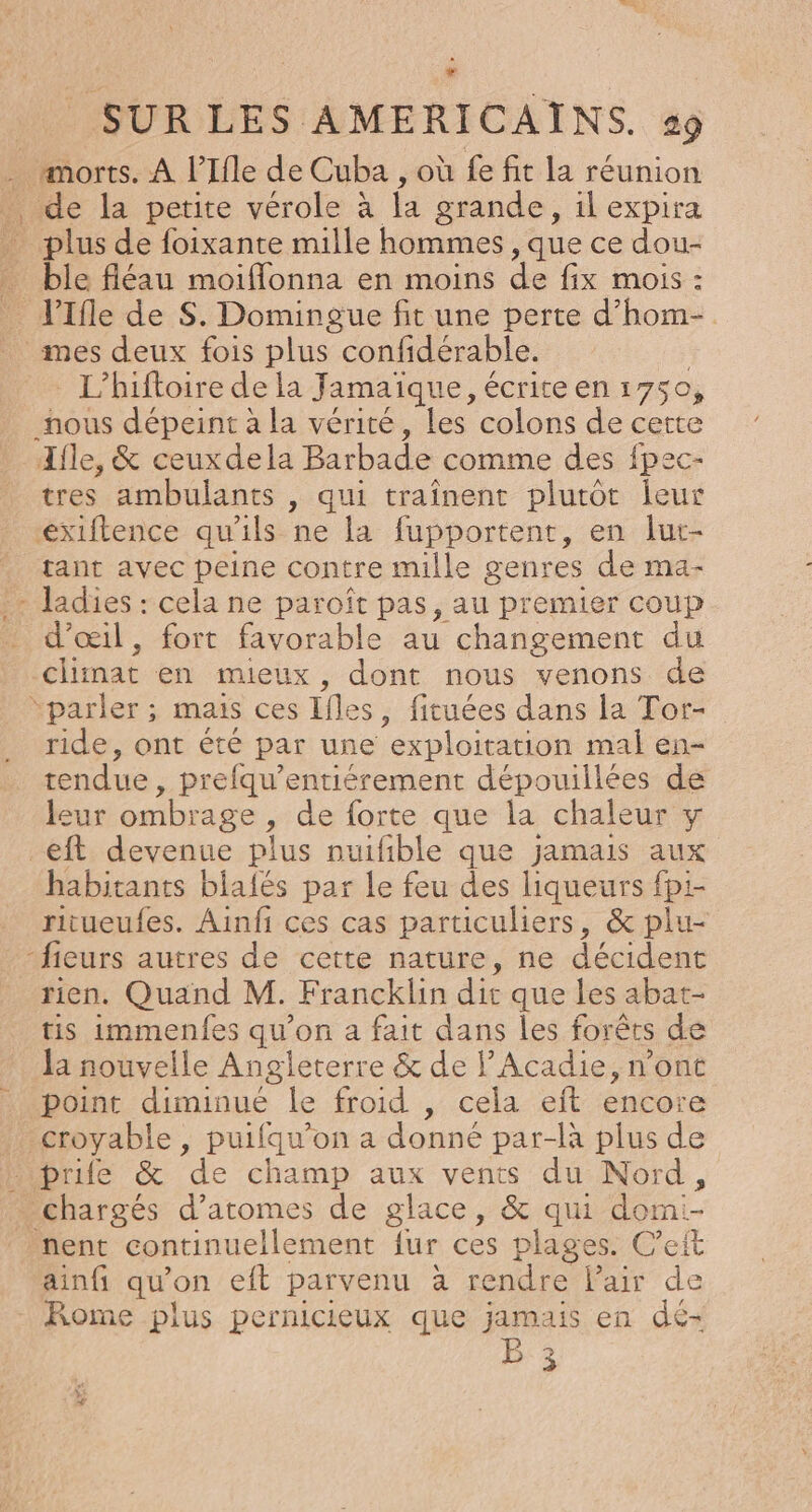 morts. À l’Ifle de Cuba , où fe fit la réunion de la petite vérole à la grande, 1l expira plus de foixante mille hommes , que ce dou- ble fléau moiflonna en moins de fix mois : JIfle de S. Domingue fit une perte d’hom- mes deux fois plus confidérable. L’hifloire de la Jamaïque, écrite en 1750, nous dépeint à la vérité, les colons de cette Ifle, &amp; ceuxdela Barbade comme des fpec- tres ambulants , qui traînent plutôt leur extftence qu'ils ne la fupportent, en lur- tant avec peine contre mille genres de ma- + ladies: . ne paroît pas, au premier coup d'œil, fort favorable au changement du climat en mieux , dont nous venons de “parler ; mais ces Ifles, fituées dans la Tor- ride, ont été par une exploitation mal en- tendue , Prefqu’entiérement dépouillées de leur ombrage, de forte que la chaleur y eft devenue plus nuifible que jamais aux habitants blalés par le feu des liqueurs fpi- ritueufes. Ainfi ces cas particuliers, &amp; plu- -fieurs autres de cette nature, ne décident rien. Quand M. Francklin dir que les abat- tis immenfes qu'on a fait dans les forêts de la nouvelle Angleterre &amp; de l’Acadie, n’ont point diminué le froid , cela eft encore croyable, puifqu’on a donné par-là plus de Pipride &amp; de champ aux vents du Nord, chargés d’atomes de glace, &amp; qui domi- nent continuellement lur ces plages. C'eit ainfi qu’ on eft parvenu à rendre Pair de Rome plus pernicieux que jamais en dé- B sr] 3