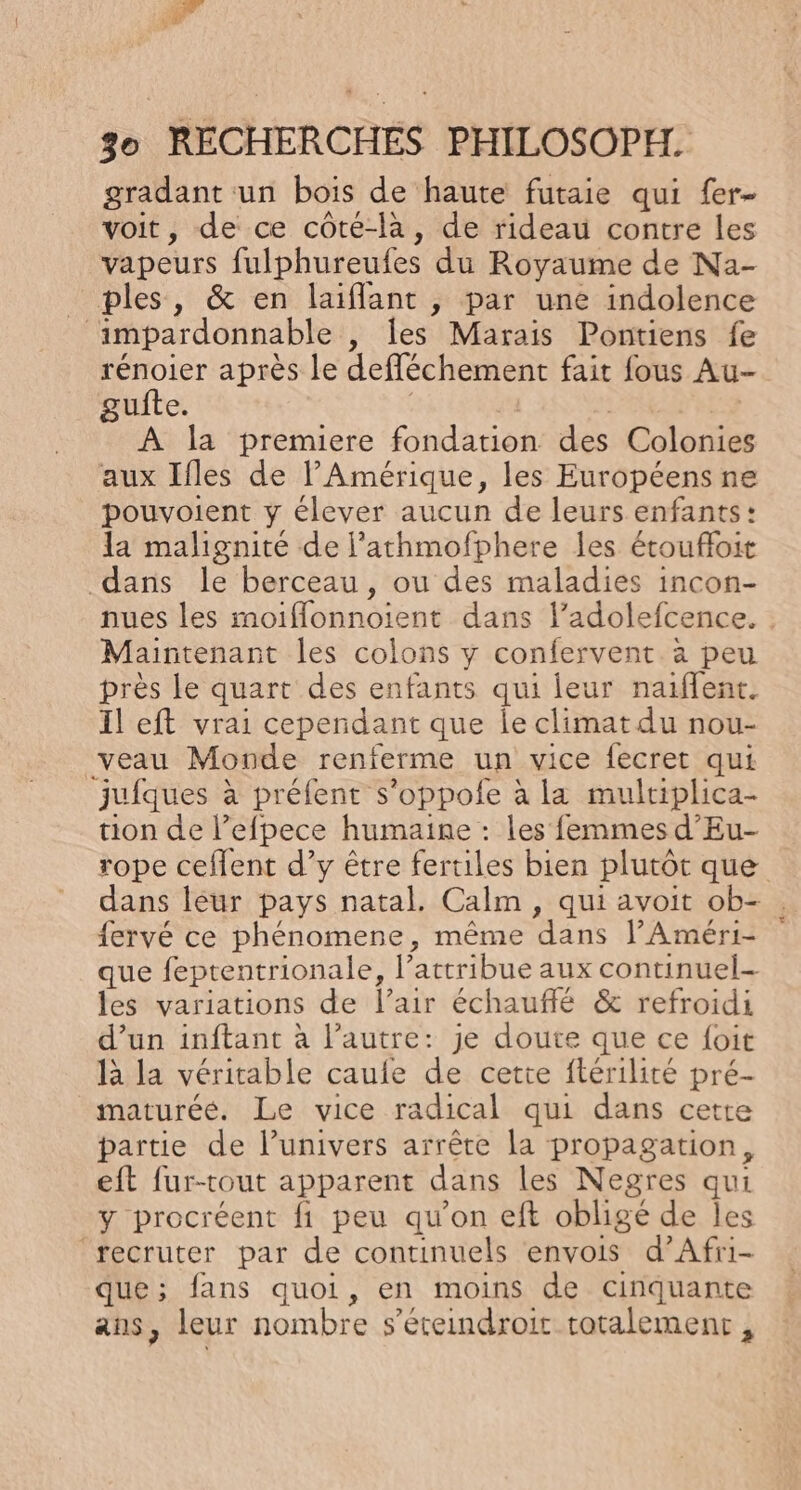 gradant un bois de haute futaie qui fer- voit, de ce côté-là, de rideau contre les vapeurs fulphureufes du Royaume de Na- ples, &amp; en laiflant , par une indolence ‘impardonnable , les Marais Pontiens fe rénoier après le defléchement fait fous Au- gufte. | si À la premiere fondation des Colonies aux Ifles de l'Amérique, les Européens ne pouvoient y élever aucun de leurs enfants: la malignité de l'athmofphere les étoufloit dans le berceau, ou des maladies incon- nues les moiflonnoient dans l’adolefcence. Maintenant les colons y confervent à peu près le quart des enfants qui leur naiffent. Il eft vrai cependant que Îe climat du nou- veau Monde renferme un vice fecret qui jufques à préfent s’oppofe à la mulriplica- tion de l’efpece humaine : les femmes d'Eu- rope ceflent d’y être fertiles bien plutôt que dans léur pays natal. Calm , qui avoit ob- fervé ce phénomene, même dans l’Améri- que feptentrionale, l’attribue aux continuel- les variations de l’air échauffé &amp; refroidi d’un inftant à l’autre: je doute que ce foit là la véritable caufe de cette ftérilité pré- maturéé. Le vice radical qui dans cette partie de l’univers arrête la propagation, eft fur-tout apparent dans les Negres qui y procréent fi peu qu’on eft obligé de les ‘recruter par de continuels envois d’Afri- que; fans quoi, en moins de cinquante ans, leur nombre s’éreindroir totalemenr,