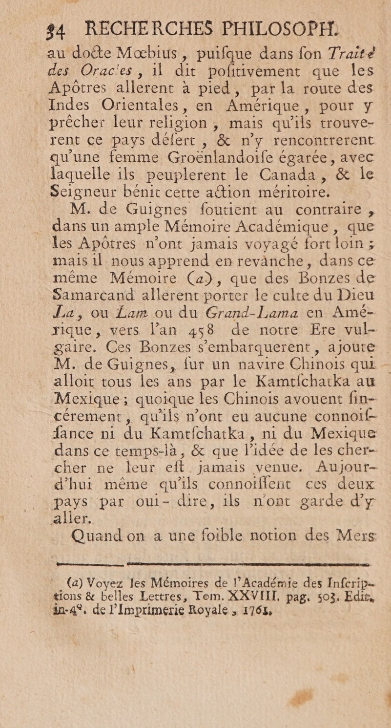 Lie 34 RECHERCHES PHILOSOPH: au do&amp;e Mœbius , puifque dans fon 7raite des Orac'es , il dit politivement que les Apôtres allerent à pied, par la route des Indes Orientales, en Amérique, pour y prêcher leur religion , mais qu'ils trouve- rent ce pays délert , &amp; n’y rencontrerent qu'une femme Groënlandoife égarée, avec laquelle ils peuplerent le Canada , &amp; le Seigneur bénit cette action méritoire. M. de Guignes foutient au contraire , dans un ample Mémoire Académique , que les Apôtres n’ont jamais voyagé fort loin ; mais 1} nous apprend en revanche, dans ce même Mémoire (a), que des Bonzes de Samarcand allerent porter le culte du Dieu La, ou Lam ou du Grand-Lama en Amé- rique, vers lan 458 de notre Ere vul- gaire. Ces Bonzes s’embarquerent, ajoute M. de Guignes, fur un navire Chinois qui alloit tous les ans par le Kamtichatka au Mexique; quoique les Chinois avouent fin- cérement, qu'ils n’ont eu aucune connoif- fance ni du Kamtfchatka , ni du Mexique dans ce temps-là, &amp; que l’idée de les cher cher ne leur eit jamais venue. Aujour- d'hui même qu'ils connoiflent ces deux pays par oui- dire, ils n'ont garde d'y aller. Quand on a une foible notion des Mers: _ (a) Voyez les Mémoires de l’Académie des Infcrip… tions &amp; belles Lettres, Tom. XXVIIT, pag. 503. Edit, &amp;-4°, de l’Imprimerie Royale , 1764, :