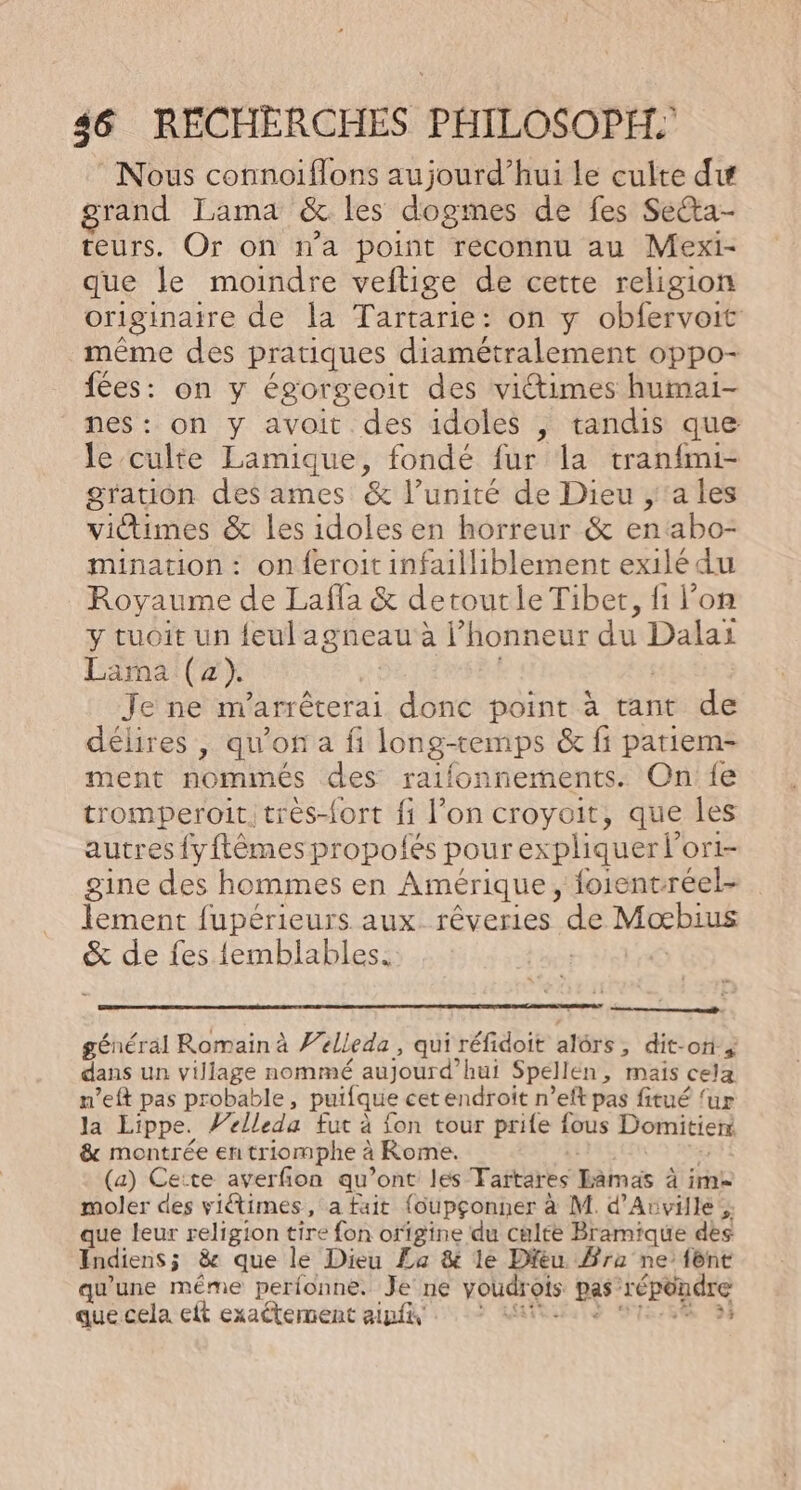 : Nous connoiflons aujourd’hui le culte du grand Lama &amp; les dogmes de fes Secta- teurs. Or on n’a point reconnu au Mexi- que le moindre veftige de cette religion originaire de la Tartarie: on y obfervoit même des pratiques diamétralement oppo- fées: on y égorgeoit des victimes humai- nes: on y avoit. des idoles , tandis que le culte Lamique, fondé fur la tran{mi- gration des ames &amp; l’unité de Dieu ;'a les victimes &amp; les idoles en horreur &amp; enabo- mination : on feroit infailliblement exilé du Royaume de Lafla &amp; deroutleTiber, fi l’on y tuoit un f{eulagneau à l honneur du Dai Lara (2) Je ne m arrêterai donc point à tant de délires , qu'on a fi long-temps &amp; fi patiem- ment nommés des raifonnements. On {e tromperoit. très-{ort fi l’on croyoit, que les autres fyftêmes propolés pour expliquer l’ OrI- gine des hommes en Amérique, oient. réel- ot fupérieurs aux rêveries de Mobius &amp; de fes {emblables. ne. À général Romain à Pelleda, qui réfidoit alôrs, dit-ori ä dans un village nommé aujourd? hui Spellen , mais cela m’eft pas probable, puifque cet endroit n’eft pas fitué ‘ur la Lippe. Velleda fut à fon tour prife fous Domitierr &amp; montrée en triomphe à à Rome. (a) Ceite averfion qu'ont les Tartares nas à à im moler des victimes , a fait {oupçonner à M. d’Avville ; que leur religion tire fon origine du culte Bramique dès Indiens ; &amp; que le Dieu La &amp; le Dieu Fra ne’ fônt qu'une même perfonne. Je ne voudrois pas” répondre que cela eft exaétement ainfi :