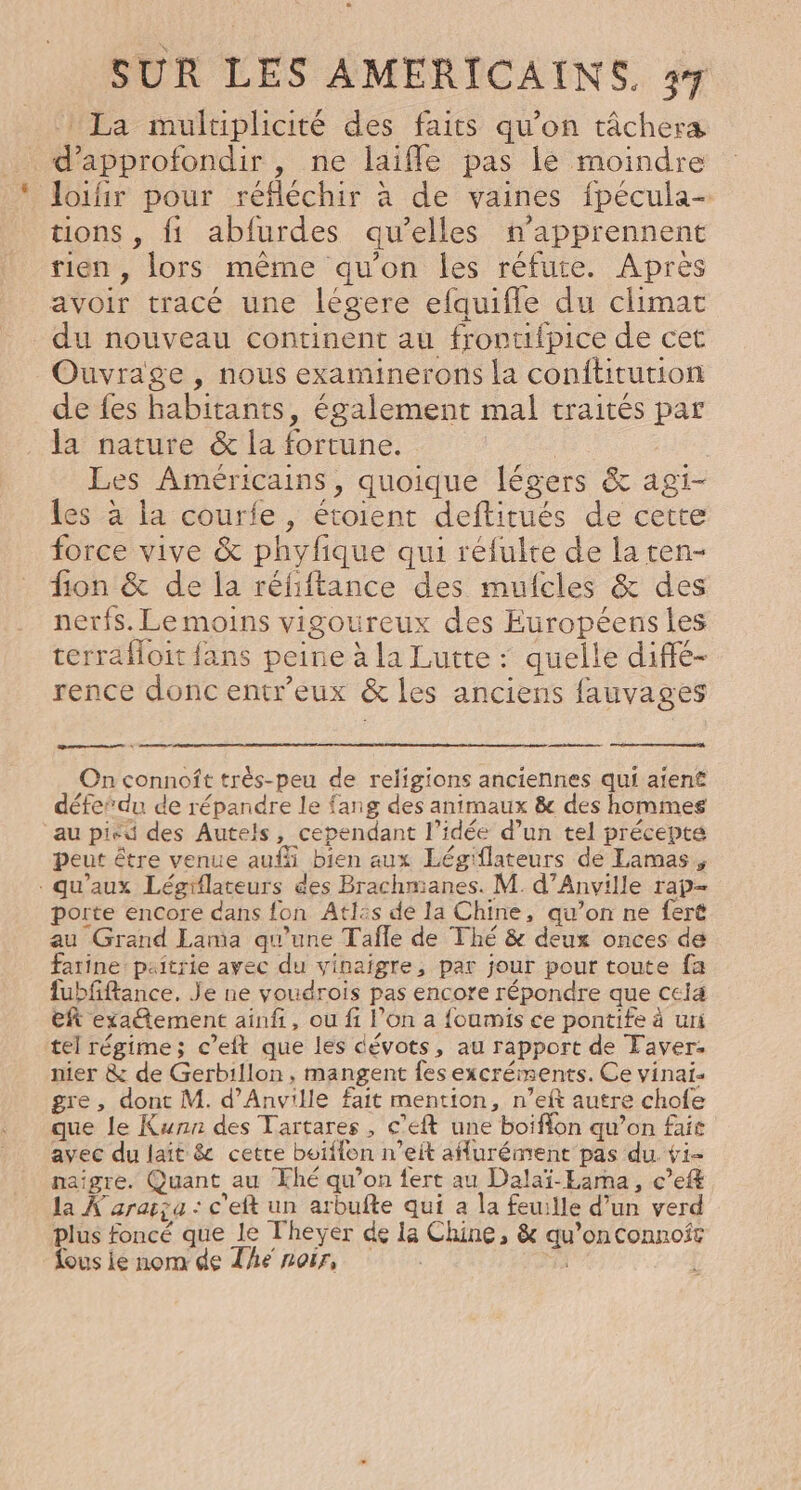 La muluplicité des faits qu'on tâchera d'approfondir , ne laifle pas le moindre loifir pour réfléchir à de vaines fpécula- tions , fi abfurdes qu’elles n’apprennent rien, lors même qu’on les réfute. Apres avoir tracé une légere efquifle du climat du nouveau continent au frontifpice de cet Ouvrage , nous examinerons la conftitution de fes habitants, également mal traités par la nature &amp; la fortune. | Les Américains, quoique légers &amp; agi- les à la courfe, étoient deftirués de cette force vive &amp; phyfique qui réfulte de la ten- fon &amp; de la réfiftance des mufcles &amp; des nerfs. Le moins vigoureux des Européens les terrafloit fans peine à la Lutte : quelle diffé- rence donc entr’eux &amp; les anciens fauvages D 2 ep On connoft trèés-peu de religions anciennes qui aient défedu de répandre le fang des animaux &amp; des hommes au pieu des Autels, cependant l’idée d’un tel précepté peut être venue auf bien aux Légiflateurs dé Lamas, qu'aux Légiflateurs des Brachmianes. M. d’Anville rap- porte encore dans fon Atlis de la Chine, qu’on ne feré au Grand Lama qu’une Tafle de Thé &amp; deux onces de farine: paîtrie ayec du vinaigre, par jour pour toute fa fubfftance. Je ne youdrois pas encore répondre que ceia eft exatement ainfi, ou fi l’on a {oumis ce pontife à uri tel régime; c’eft que les dévots, au rapport de Taver. nier &amp; de Gerbillon , mangent fes excréments. Ce vinai- gre, dont M. d’Anville fait mention, n’eft autre chofe que le Kunn des Tartares, c’eft une boiflon qu’on fait avec du laït &amp; cetre boiffon n’eit aflurément pas du vi- naïîgre. Quant au Khé qu’on fert au Dalaï-Eama, c’eft la À'araza : c'eft un arbufte qui a la feuille d’un verd plus foncé que le lheyer de 1a Chine, &amp; qu’onconnoft fous lé nom de The noir, dt